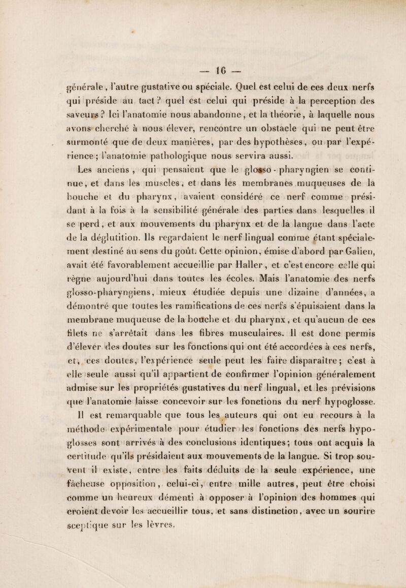 IG |rénérale , l’aulre gustative ou spéciale. Quel est celui de ces deux nerfs qui préside au tact ? quel est celui qui préside à la perception des saveurs? Ici l’anatomie nous abandonne, et la théorie, à laquelle nous avons cherché à nous élever, rencontre un obstacle qui ne peut être surmonté que de deux manières, par des hypothèses, ou par l’expé¬ rience; l’anatomie pathologique nous servira aussi. Les anciens, qui pensaient que le glosso - pharyngien se conti¬ nue, et dans les muscles, et dans les membranes muqueuses de la bouche et du pharynx, avaient considéré ce nerf comme prési¬ dant à la fois à la sensibilité générale des parties dans lesquelles il se perd, et aux mouvements du pharynx et de la langue dans l’acte de la déglutition. Ils regardaient le nerf lingual comme étant spéciale¬ ment destiné au sens du goût. Cette opinion, émise d’abord par Galien, avait été favorablement accueillie par Haller, et c’est encore celle qui règne aujourd’hui dans toutes les écoles. Mais l’anatomie des nerfs glosso-pharyngiens, mieux étudiée depuis une dizaine d’années, a démontré que toutes les ramifications de ces nerfs s’épuisaient dans la membrane muqueuse de la bouche et du pharynx, et qu’aucun de ces filets ne s’arrêtait dans des fibres musculaires. Il est donc permis d’élever des doutes sur les fonctions qui ont été accordées à ces nerfs, et, ces doutes, l’expérience seule peut les faire disparaître ; c’est à elle seule aussi qu’il appartient de confirmer l’opinion généralement admise sur les propriétés gustatives du nerf lingual, et les prévisions que l’anatomie laisse concevoir surdes fonctions du nerf hypoglosse. 11 est remarquable que tous les auteurs qui ont eu recours à la méthode expérimentale pour étudier les fonctions des nerfs hypo¬ glosses sont arrivés à des conclusions identiques; tous ont acquis la certitude qu’ils présidaient aux mouvements de la langue. Si trop sou¬ vent il existe, entre les faits déduits de la seule expérience, une fâcheuse opposition, celui-ci, entre mille autres, peut être choisi comme un heureux démenti à opposer à l’opinion des hommes qui croient devoir les accueillir tous, .et sans distinction, avec un sourire scejjtique sur les lèvres.