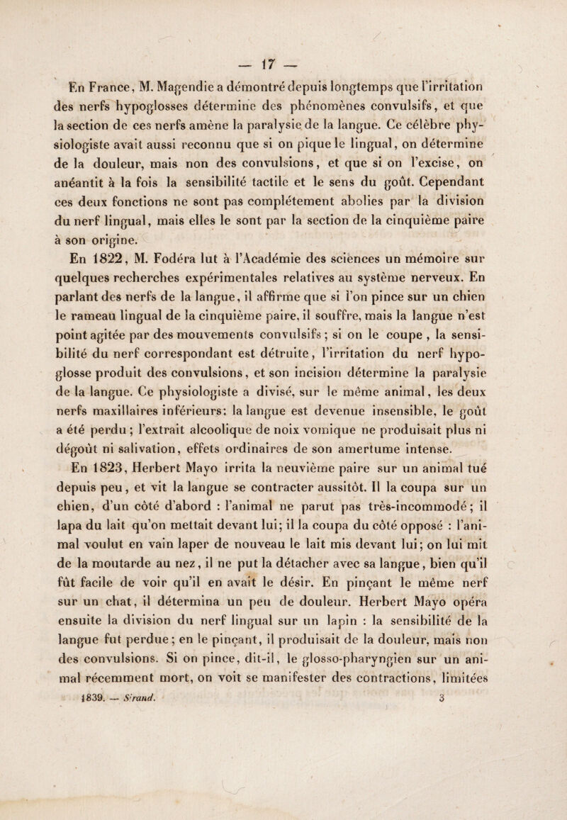 ir — En France, M. Magendie a démontré depuis longtemps que Firritation des nerfs hypoglosses détermine des phénomènes convulsifs, et que la section de ces nerfs amène la paralysie de la langue. Ce célèbre phy¬ siologiste avait aussi reconnu que si on pique le lingual, on détermine de la douleur, mais non des convulsions, et que si on Fexcise, on anéantit à la fois la sensibilité tactile et le sens du goût. Cependant ces deux fonctions ne sont pas complètement abolies par la division du nerf lingual, mais elles le sont par la section de la cinquième paire à son origine, v En 1822, M. Fodéra lut à FAcadémie des sciences un mémoire sur quelques recherches expérimentales relatives au système nerveux. En parlant des nerfs de la langue, il affirme que si Fon pince sur un chien le rameau lingual de la cinquième paire, il souffre, mais la langue n’est point agitée par des mouvements convulsifs; si on le coupe , la sensi¬ bilité du nerf correspondant est détruite , l’irritation du nerf hypo¬ glosse produit des convulsions, et son incision détermine la paralysie de la langue. Ce physiologiste a divisé, sur le même animal, les deux nerfs maxillaires inférieurs; la langue est devenue insensible, le goût a été perdu ; l’extrait alcoolique de noix vomique ne produisait plus ni dégoût ni salivation, effets ordinaires de son amertume intense. En 1823, Herbert Mayo irrita la neuvième paire sur un animal tué depuis peu, et vit la langue se contracter aussitôt. Il la coupa sur un chien, d’un côté d’abord : l’animal ne parut pas très-incommodé ; il lapa du lait qu’on mettait devant lui; il la coupa du côté opposé : l’ani¬ mal voulut en vain laper de nouveau le lait mis devant lui; on lui mit de la moutarde au nez, il ne put la détacher avec sa langue, bien qu’il fût facile de voir qu’il en avait le désir. En pinçant le même nerf sur un chat, il détermina-.un peu de douleur. Herbert Mayo opéra ensuite la division du nerf lingual sur un lapin : la sensibilité de la langue fut perdue; en le pinçant, il produisait de la douleur, mais non des convulsions. Si on pince, dit-il, le glosso-pharyngien sur un ani¬ mal récemment mort, on voit se manifester des contractions, limitées jB39. — S’ranc/. 3