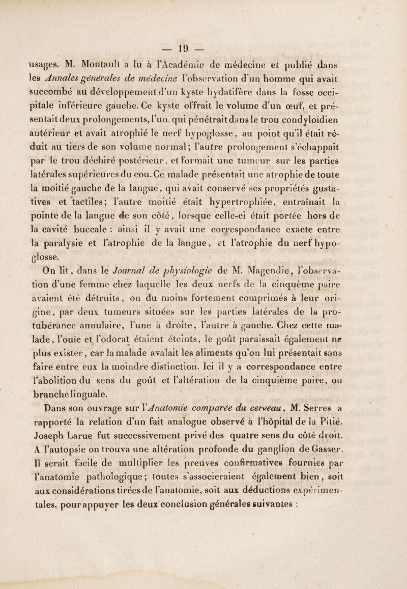 usages. M. Montault a lu à l’Académie de ïiiédecine et publié dans les Annales générales de médecine l’observation d’un homme qui avait succombé au développement d’un kyste hydatifère dans la fosse occi¬ pitale inférieure gauche. Ce kyste offrait le volume d’un œuf, et pré- sentaitdeux prolongements, l’an, qui pénétraitdans le trou condyloïdien antérieur et avait atrophié le nerf hypoglosse, au point qu’il était ré¬ duit au tiers de son volume normal; l’autre prolongement s’échappait par le trou déchiré postérieur, et formait une tumeur sur les parties latérales supérieures du cou. Ce malade présentait une atrophiede toute la moitié gauche de la langue, qui avait conservé ses propriétés gusta¬ tives et tactiles; l’autre moitié était hypertrophiée, entraînait la pointe de la langue de son côté, lorsque celle-ci était portée hors de la cavité buccale : ainsi il y avait une correspondance exacte entre la paralysie et l’atrophie de la langue, et l’atrophie du nerf hypo¬ glosse. On lit, dans le Journal de physiologie de M. Magendie, l’observa¬ tion d’une femme chez laquelle les deux nerfs de la cinquème paire avaient été détruits, ou du moins fortement comprimés à leur ori¬ gine, par deux tumeur^ situées sur les parties latérales de la pro¬ tubérance annulaire, l’une à droite, l’autre à gauche. Chez cette ma¬ lade, l’ouïe et l’odorat étaient éteints, le goût paraissait également ne plus exister, car la malade avalait les aliments qu’on lui présentait sans faire entre eux la moindre distinction. Ici il y a correspondance entre l’abolition du sens du goût et l’altération de la cinquième paire, ou branche linguale. Dans son ouvrage sur XAnatomie comparée du cerceau, M. Serres a rapporté la relation d’un fait analogue observé à l’hôpital de la Pitié. Joseph Larue fut successivement privé des quatre sens du côté droit. A l’autopsie on trouva une altération profonde du ganglion de Casser. Il serait facile de multiplier les preûves confirmatives fournies par l’anatomie pathologique; toutes s’associeraient également bien, soit aux considérations tirées de l’anatomie, soit aux déductions expér imen¬ tales, pour appuyer les deux'conclusion générales suivantes : c