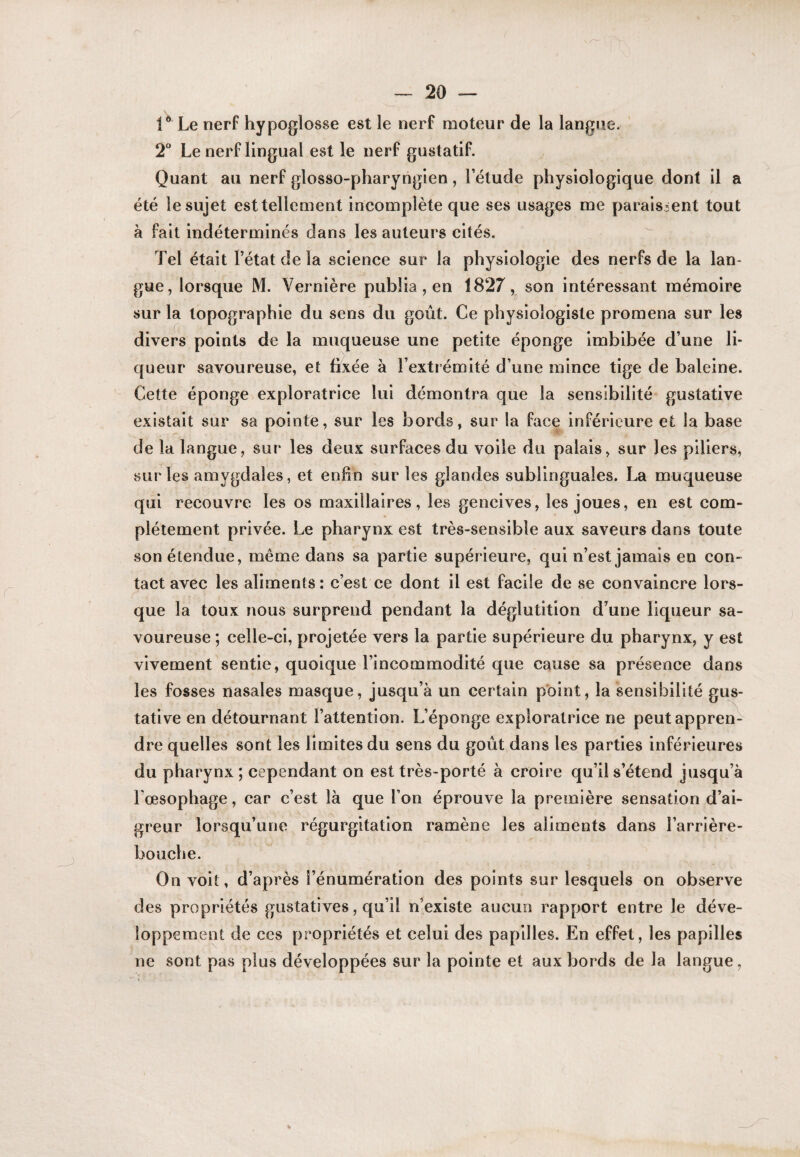 Le nerf hypoglosse est le nerf moteur de la langue. 2** Le nerf lingual est le nerf gustatif. Quant au nerf glosso-pharyngien, l’étude physiologique dont il a été le sujet est tellement incomplète que ses usages me paraissent tout à fait indéterminés dans les auteurs cités. Tel était l’état de la science sur la physiologie des nerfs de la lan¬ gue, lorsque M. Vernière publia, en 1827, son intéressant mémoire sur la topographie du sens du goût. Ce physiologiste promena sur les divers points de la muqueuse une petite éponge imbibée d’une li¬ queur savoureuse, et fixée à l’extrémité d’une mince tige de baleine. Cette éponge exploratrice lui démontra que la sensibilité gustative existait sur sa pointe, sur les bords, sur la face inférieure et la base de la langue, sur les deux surfaces du voile du palais, sur les piliers, sur les amygdales, et enfin sur les glandes sublinguales. La muqueuse qui recouvre les os maxillaires, les gencives, les joues, en est com¬ plètement privée. Le pharynx est très-sensible aux saveurs dans toute son étendue, même dans sa partie supérieure, qui n’est jamais en con¬ tact avec les aliments : c’est ce dont il est facile de se convaincre lors¬ que la toux nous surprend pendant la déglutition d’une liqueur sa¬ voureuse ; celle-ci, projetée vers la partie supérieure du pharynx, y est vivement sentie, quoique l’incommodité que cause sa présence dans les fosses nasales masque, jusqu’à un certain point, la sensibilité gus¬ tative en détournant l’attention. L’éponge exploratrice ne peutapprer^ dre quelles sont les limites du sens du goût dans les parties inférieures du pharynx ; cependant on est très-porté à croire qu’il s’étend jusqu’à l’œsophage, car c’est là que l’on éprouve la première sensation d’ai¬ greur lorsqu’une régurgitation ramène les aliments dans l’arrière- bouche. On voit, d’après l’énumération des points sur lesquels on observe des propriétés gustatives, qu’il n^existe aucun rapport entre le déve¬ loppement de ces propriétés et celui des papilles. En effet, les papilles ne sont pas plus développées sur la pointe et aux bords de la langue,