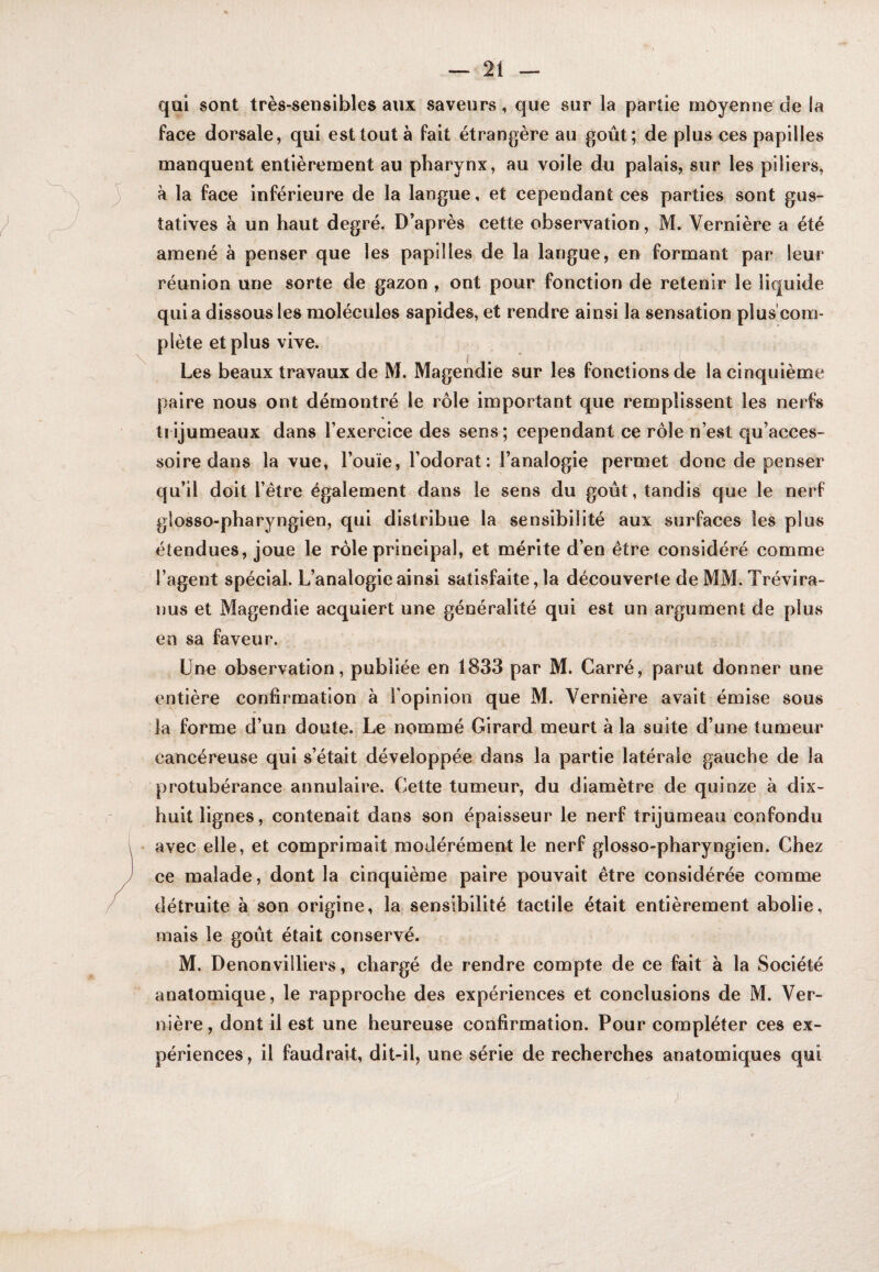 qui sont très-sensibles aux saveurs, que sur la partie moyenne de la face dorsale, qui est tout à fait étrangère au goût; de plus ces papilles manquent entièrement au pharynx, au voile du palais, sur les piliers, à la face inférieure de la langue, et cependant ces parties sont gus¬ tatives à un haut degré. D’après cette observation, M. Vernière a été amené à penser que les papilles de la langue, en formant par leur réunion une sorte de gazon , ont pour fonction de retenir le liquide qui a dissous les molécules sapides, et rendre ainsi la sensation plus com¬ plète et plus vive. Les beaux travaux de M. Magendie sur les fonctions de la cinquième paire nous ont démontré le rôle important que remplissent les nerfs trijumeaux dans l’exercice des sens; cependant ce rôle n’est qu’acces- soire dans la vue, l’ouïe, l’odorat: l’analogie permet donc de penser qu’il doit l’étre également dans le sens du goût, tandis que le nerf giosso-pharyngien, qui distribue la sensibilité aux surfaces les plus étendues, joue le rôle principal, et mérite d’en être considéré comme l’agent spécial. L’analogie ainsi satisfaite, la découverte de MM. Trévira- nus et Magendie acquiert une généralité qui est un argument de plus en sa faveur. Lue observation, publiée en 1833 par M. Carré, parut donner une entière confirmation à l’opinion que M. Vernière avait émise sous la forme d’un doute. Le nommé Girard meurt à la suite d’une tumeur cancéreuse qui s’était développée dans la partie latérale gauche de la protubérance annulaire. Cette tumeur, du diamètre de quinze à dix- huit lignes, contenait dans son épaisseur le nerf trijumeau confondu avec elle, et comprimait modérément le nerf giosso-pharyngien. Chez ce malade, dont la cinquième paire pouvait être considérée comme détruite à son origine, la sensibilité tactile était entièrement abolie, mais le goût était conservé. M. Denonviiliers, chargé de rendre compte de ce fait à la Société anatomique, le rapproche des expériences et conclusions de M. Ver¬ nière , dont il est une heureuse confirmation. Pour compléter ces ex¬ périences, il faudrait, dit-il, une série de recherches anatomiques qui