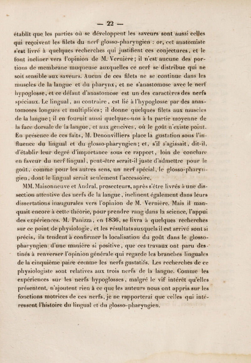 établît que les parties où se développent les saveurs sont aussi celles qui reçoivent les blets du nerf glosso-pharyngien : or, cet anatonaiste s’est livré à quelques recherches qui justifient ces conjectures, et le font incliner vers l’opinion de M. Vernière; il n’est aucune des por¬ tions de membrane muqueuse auxquelles ce nerf se distribue qui ne soit sensible aux saveurs. Aucun de ces filets ne se continüe dans les muscles de la langue et du pharynx, et ne s’anastomose avec le nerf hypoglosse, et ce défaut d’anastomose est un des caractères des nerfs spéciaux. Le lingual, au contraire, est lié à l’hypoglosse par des anas¬ tomoses longues et multipliées; il donne quelques filets aux muscles de la langue ; il en fournit aussi quelques-uns à la partie moyenne de la face dorsale de la langue, et aux gencives, où le goût n’existe point. En présence de ces faits, M. Denonvilliers place la gustation sous l’in¬ fluence du lingual et du gtosso-pharyngien; et, s’il s’agissait, dit-il, d’établir leur degré d’importance sous ce rapport, loin de conclure en faveur du nerf lingual, peut-être serait-il juste d’admettre pour le goût, comme pour les autres sens, un nerf spécial, le glosso-pharyrj- gien, dont le lingual serait seulement l’accessoire. MM. Maisonneuve et Andral, prosecteurs, après s’étre livrés à une dis¬ section attentive des nerfs de la langue, inclinent également dans leurs dissertations inaugurales vers l’opinion de M. Vernière. Mais il man¬ quait encore à cette théorie, pour prendre rang dans la science, l’appui des expériences. M. Panizza, en 1836, se livra à quelques recherches sur ce point de physiologie, et les résultatsauxquels il est arrivé sont si précis, ils tendent à confirmer la localisation du goût dans le glosso- ph aryngien d’une manière si positive, que ces travaux ont paru des-' tinés à renverser l’opinion générale qui regarde les branches linguales de la cinquième paire comme les nerfs gustatifs. Les recherches de ce physiologiste sont relatives aux trois nerfs de la langue. Comme les expériences sur les nerfs hypoglosses, malgré le vif inlérêt qu’elles présentent, n’ajoutent rien à ce que les auteurs nous ont appris sur les fonctions motrices de ces nerfs, je ne rapporterai que celles qui inté¬ ressent l’histoire du lingual et du glosso-pharyngien.