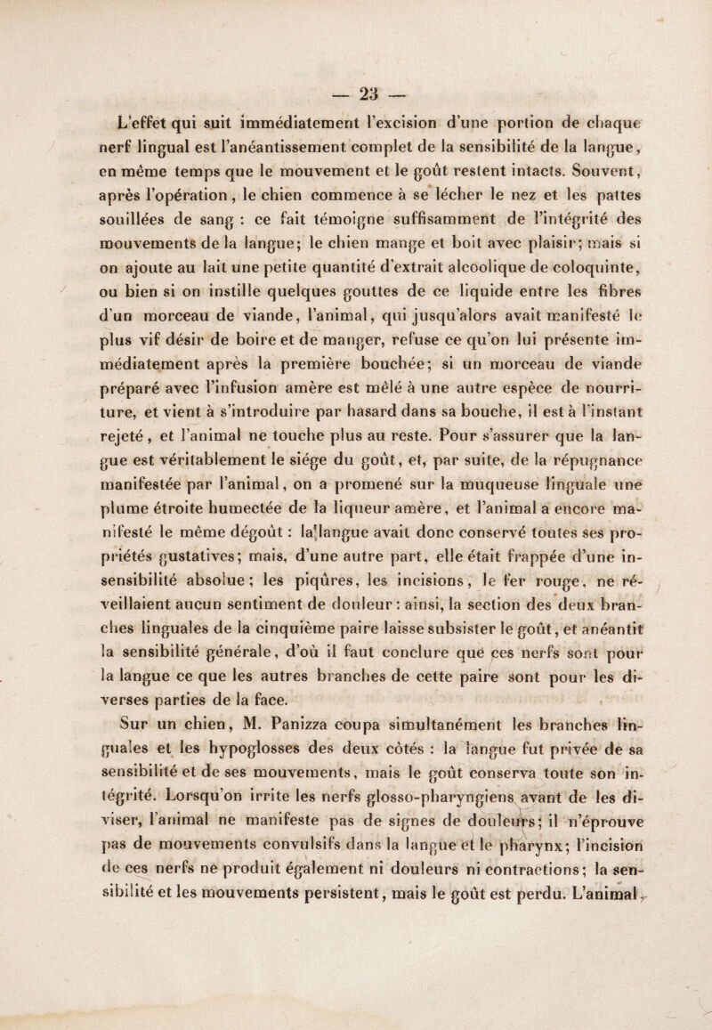 L’effet qui suit immédiatetnent l’excision d’une portion de chaque nerf lingual est l’anéantissement complet de la sensibilité de la langue, en même temps que le mouvement et le goût restent intacts. Souvent, après l’opération, le chien commence à se lécher le nez et les pattes souillées de sang : ce fait témoigne suffisamment de l’intégrité des mouvements de la langue; le chien mange et boit avec plaisir; mais si on ajoute au lait une petite quantité d’extrait alcoolique de coloquinte, ou bien si on instille quelques gouttes de ce liquide entre les fibres d’un morceau de viande, l’animal, qui jusqu’alors avait manifesté le plus vif désir de boire et de manger, refuse ce qu’on lui présente im¬ médiatement après la première bouchée; si un morceau de viande préparé avec l’infusion amère est mêlé à une autre espèce de nourri¬ ture, et vient a s’introduire par hasard dans sa bouche, il est à l’instant rejeté , et l’animal ne touche plus au reste. Pour s’assurer que la lan¬ gue est véritablement le siège du goût, et, par suite, de la répugnance manifestée par l’animal, on a promené sur la muqueuse linguale une plume étroite humectée de la liqueur amère, et l’animal a encore ma¬ nifesté le même dégoût : lapangue avait donc conservé toutes ses pro¬ priétés gustatives; mais, d’une autre part, elle était frappée d’une in¬ sensibilité absolue; les piqûres, les incisions, le fer rouge, ne ré¬ veillaient aucun sentiment de douleur : ainsi, la section des deux bran¬ ches linguales de la cinquième paire laisse subsister le goût, et anéantit la sensibilité générale, d’où il faut conclure que jces nerfs sont pour la langue ce que les autres branches de cette paire sont pour les di¬ verses parties de la face. . Sur un chien, M. Panizza coupa simultanément les branches lin¬ guales et les hypoglosses des deux cotés : la langue fut privée de sa sensibilité et de ses mouvements, mais le goût conserva toute son in¬ tégrité. Lorsqu’on irrite les nerfs glosso-pharyngiens ayant de les di¬ viser, l’animal ne manifeste pas de signes de douîèi^s; iP n’éprouve pas de mouvements convulsifs dans la langue èi le pharynx; l’incision de ces nerfs né produit également ni douleurs ni contractions; la sen¬ sibilité et les nfjouvements persistent, mais le goût est perdu. L’animal^