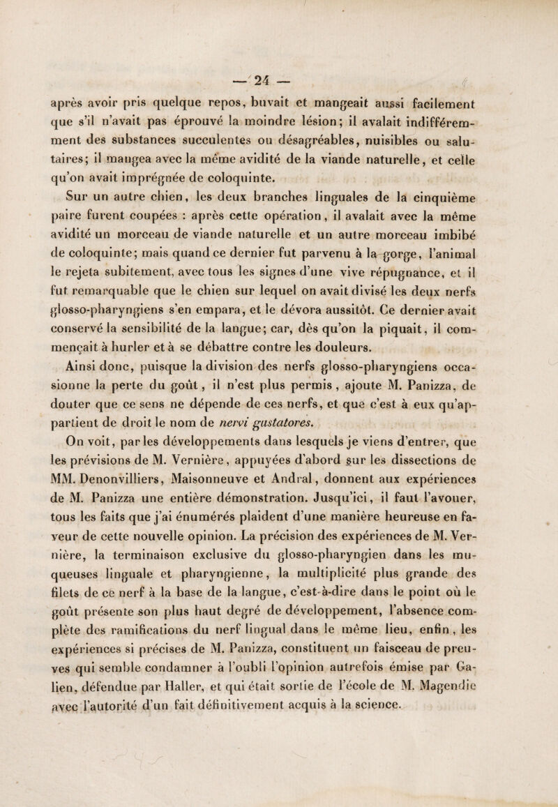 après avoir pris quelque repos, buvait et mangeait aussi facilement que s’il n’avait pas éprouvé la moindre lésion; il avalait indifférem¬ ment des substances succulentes ou désagréables, nuisibles ou salu¬ taires; il mangea avec la même avidité de la viande naturelle, et celle qu’on avait imprégnée de coloquinte. Sur un autre chien, les deux branches linguales de la cinquième paire furent coupées : après cette opération, il avalait avec la même avidité un morceau de viande naturelle et un autre morceau imbibé de coloquinte; mais quand ce dernier fut parvenu à la gorge, l’animal le rejeta subitement, avec tous les signes d’une vive répugnance, et il fut remarquable que le chien sur lequel on avait divisé les deux nerfs glosso-pharyngiens s’en empara, et le dévora aussitôt. Ce dernier avait conservé la sensibilité de la langue; car, dès qu’on la piquait, il com¬ mençait à hurler et à se débattre contre les douleurs. Ainsi donc, puisque la division (Jes nerfs glosso-pharyngiens occa¬ sionne la perte du goût, il n’est plus permis, ajoute M. Panizza, de douter que ce sens ne dépende de ces nerfs, et que c’est à eux qu’ap¬ partient de droit le nom de nervi gastatores. On voit, parles développements dans lesquels je viens d’entrer, que les prévisions de M. Vernière, appuyées d’abord gur les dissections de MM. Denonvilliers, Maisonneuve et Andral, donnent aux expériences de M. Panizza une entière démonstration. Jusqu’ici, il faut l’avouer, tous les faits que j’ai énumérés plaident d’une manière heureuse en fa¬ veur de cette nouvelle opinion. La précision des expériences de M. Ver¬ nière, la terminaison exclusive du glosso-pharyngien dans les mu¬ queuses linguale et pharyngienne, la multiplicité plus grande des filets de ce nerf à la base de la langue, c’est-à-dire dans le point où le goût présente son plus haut degré de développement, l’absence com¬ plète des ramifications du nerf lingual dans le même lieu, enfin, les expériences si précises de M. Panizza, constituent un faisceau de preu¬ ves qui semble condamner à l’oubli l’opinion autrefois émise par Ga¬ lien, défendue par Haller, et qui était sortie de l’école de M. Magendie avec l’autorité d’un fait définitivement acquis à la science.