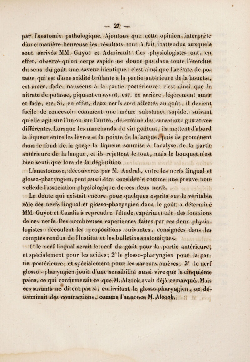 |)àr Kanato^iief^pathologique, f Ajouloos que,cétte opinion. Jûterpréte d’une^mahière heurou&e lesr résultats tout’à fait inattendus auxquels* sont: arriyési MMi* Guyot et Admlrault. Ces physiologistes jOnt, en effet, observé qu’unreorps sapide ne donne;pasidansr toute l’étendue du sens du goût une Saveur identique : c’est ainsi que.Kacélaterde pOr tasse qui est d’une acidité brûlante à la partie anlérieure deda bouche, est anaer, îfade, nauséeux à la pai tie posteu’ieurê ; c’ost-ainsi que le nitratéde potasse, piquant en avant, est, en arrière^ légèrenoent amer etrfade, etc. Sis,^ en effet, deux nerfs sont affectés au goût^ ihdevient facile de concevoir comment' une même substance sapitle, suivant qu’elle agit sur l’un ou?sur l’autre, déiermine deS;sensations gustatives» différentes-Lorsque les?marchands de’ vin goûtent , ils mettent d’abord la diqueur entredes(lèvres et la pointe de la langue , ^uÎ8 ils promènent dans le^fond de là gorge la liqueur soumise à l’analyse de la partie antérieure de la langue, et iisnrejetteut le tout, mais le bouquet n’est bien senti que lors'de ila déglutition. ^ L’anastomose^découvarte? par iVL^Andralv entretles nerfs lingual et glosso-ipharyngieiu peutiaus)si être considé*i?t e comme une preuve nom vellede l’association physiologique'dencèS'deux nerfs. Le ; doute qui' existai t encore ? pour .quelques esprits, sur le véritable raie dès nerfs lingual et glossoqpharyngien dansj le goût; a détermitié MM. Guÿotr et Ca^salis à reprend re l’él ude i expérime n ta ! e des fo n c lions deieesruerfs. Des nombreuses 'expériences faites par ces,deux, physio? logistes J découlent les j propositions sui^vantes » consignées, dans /les comptesTendus ded’Institut et îeSfbuHetinsanatomiques. 1“ le uerf lingual serait leiuerf dui goût pour da /partie antérieure; et spécialement pour les acides; le glosso-pharyngien pour laiparr tie postérieure^ et spécialemenl; pour les fsaveurs'amères; .3® Je perf glosso ^.pharyngienfjouit d’une isensibililé aussi .vive que la cinquième pat ne?,! ce • qui confirme riai t Ce * qucs M. .A 1 eook.a vai i déj àj r emarqu éo Mais ces savants ne disçntjpas si, en irritant de glossOf?pharyugien>f>'Orirdér terminatPdes'uonti^Uicmsp ooiuiiaeil’mn^oùee M fAleeelfdr fi f <