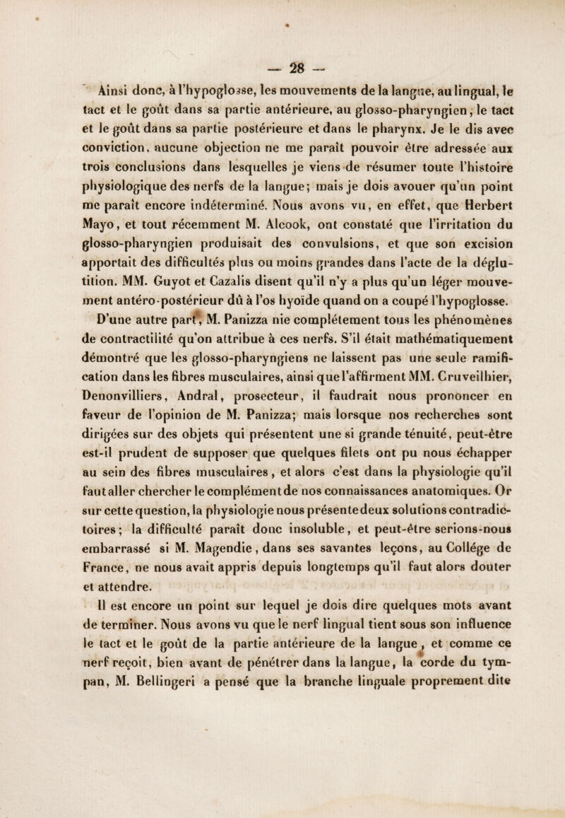 Ainsi donc, à l’hypoglosse, les mouvements de la langue, au lingual, le tact et le goût dans sa partie antérieure, au glosso-pharyngien, le tact et le goût dans sa partie postérieure et dans le pharynx. Je le dis avec conviction, aucune objection ne me paraît pouvoir être adressée aux trois conclusions dans lesquelles je viens de résumer toute l’histoire physiologique des nerfs de la langue; mais je dois avouer qu’un point me paraît encore indéterminé. Nous avons vu, en effet, que Herbert Mayo, et tout récemment M. Alcook, ont constaté que l’irritation du glosso-pharyngien produisait des convulsions, et que son excision apportait des difficultés plus ou moins grandes dans l’acte de la déglu¬ tition. MM. Guyot et Gazaiis disent qu’il n’y a plus qu’un léger mouve¬ ment antéro*postérieur dû à l’os hyoïde quand on a coupé l’hypoglosse. D’une autre part* M. Panizza nie complètement tous les phénomènes de contractilité qu’on attribue à ces nerfs. S’il était mathématiquement démontré que les glosso-pharyngiens ne laissent pas une seule ramifi¬ cation dans les fibres musculaires, ainsi que l’affirment MM. Cruveilhier, Denonvilliers, Andral, prosecteur, il faudrait nous prononcer en faveur de l’opinion de M. Panizza; mais lorsque nos recherches sont dirigées sur des objets qui présentent une si grande ténuité, peut-être est-il prudent de supposer que quelques filets ont pu nous échapper au sein des fibres musculaires, et alors c’est dans la physiologie qu’il faut aller chercher le complément de nos connaissances anatomiques. Or sur cette question, la physiologie nous présente deux solutions contradic¬ toires ; la difficulté paraît donc insoluble, et peut-être serions-nous embarrassé si M. Magendie, dans ses savantes leçons, au Collège de France, ne nous avait appris depuis longtemps qu’il faut alors douter et attendre. 11 est encore un point sur lequel je dois dire quelques mots avant de terminer. Nous avons vu que le nerf lingual tient sous son influence le tact et le goût de la partie antérieure de la langue , et comme ce nerf reçoit, bien avant de pénétrer dans la langue, la corde du tym¬ pan, M. Bellingeri a pensé que la branche linguale proprement dite