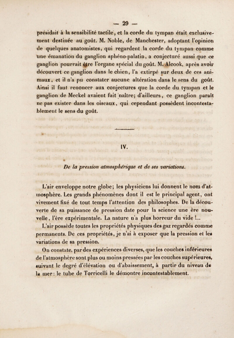 it à la sensibilité tactile , et la corde du tympan était exclusive¬ ment destinée au goût. M. Noble, de Manchester, adoptant l’opinion de quelques anatomistes * qui regardent la corde du tympan comme Une émanation du ganglion spbéno-palatin, a conjecturé aussi que ce ganglion pourrait 4tre l’organe spécial du goût. M. Alcook, après avoir découvert ce ganglion dans le chien, l’a extirpé sur deux de ces ani¬ maux , et il n’a pu constater aucune altération dans le sens du goûti Ainsi il faut renoncer aux conjectures que la corde du tympan et le ganglion de Meckel avaient fait‘naître; d’ailleurs, ce ganglion parait ne pas exister dans les oiseaux, qui cependant possèdent incontesta¬ blement le sens du goût. IV. a De la pression atmosphérique et de ses variations. L’air enveloppe notre globe; les physiciens lui donnent le nom d’at¬ mosphère. Les grands phénomènes dont il est le principal agent, ont vivement fixé de tout temps l’attention des philosophes. De la décou¬ verte de sa puissance de pression date pour la science une ère nou¬ velle , l’ère expérimentale. La nature n'a plus horreur du vide 1... L’air possède toutes les propriétés physiques des gaz regardés comme permanents. De ces propriétés, je n’ai à exposer que la pression et les variations de sa pression. On constate, par des expériences diverses, que les couches inférieures de l’atmosphère sont plus ou moins pressées par les couches supérieures, suivant le degré d’élévation ou d’abaissement, à partir du niveau de la mer: le tube de Torricelli le démontre incontestablement. présida