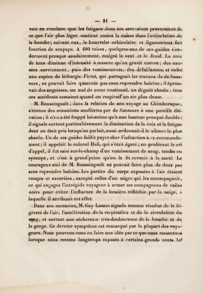 voir en conclure quel les fatigues\<lao8fCesv>aèceosions provenaienl de ce que lair plusdéger soutient moins la ^cuisse dans 1 articulation, de la hanche; suivant eux, de bourreletiorbiciilaire^ et.4igaœenteux .fait fonction de soupape. A 400 toises, quelques-uns^de ces.guides s’en- dorment'presque soudainement, malgré le< vent ..et » le froid. La voix de tons • diminuer d’intensité à mesure qu’on gravit encore ; des nau- sées surviennent, puis des vomissements, des défaillances, et enfin une espèce de léthargie. Pietet, qui partageait les travaux^de de Saus¬ sure, ne pouvait faire quarante pas?sans ^reprendre haleine; il éprou¬ vait des angoisses, un mal de cœur continuel, un dégoût absolu ; tous ces accidents' cessaient quand on respiraif- un. air^ plus dense. M. Boussingault^ dans la relation de.son voyage au Chimboraçao, s’étonne des sensations, souffertes par de-Saussure à une pareille élé- vation^ il n’eri a été frappé lui-même qua. une hauteur presque doubler il signale surtout particulièrement la diminution de la voix et la fatigue dont on était pris lorsqu’on parlait, aussi, ordonnait-il le silence le plus absolu. Un de ses guides faillit payer cher l’infraction à ce commande¬ ment ; il appelait le colonel Hall, qui s’était égaré ; en^proférant le cri d’appel, il fut saisi sur-le-champ dlun vomissement de sang, tomba en syncope , et c’est à grand’peine qu’on le fit revenir ( à la santé. Le courageux ami de M. Boussingault ne pouvait faire plus de deux pas sans reprendre haleine. Les parties du corps exposées à l’air étaient rouges et excoriées , excepté celles d’un nègre qui les accompagnait, ce qui engagea l’intrépide voyageur à armer ses compagnons de voiles noirs pour éviter l’influence de la lumière réfléchie parda neige, à laquelle il attribuait cet effet. Dans son ascension, MiGay-Lussac signala comme résultat de ladér- gèreté de l’air, l’accélération deda respiration et de la circulation du sang, et surtout une sécheresse; très-douloureuse de laîbouclie et de Ja gorge. Ge dernier symptôme est remarqué par la plupart des voya¬ geurs. Nous pouvons nous en faire une idée par ce que nous ressentons» lorsque nous restons longtemps exposés.à certains «grands vents. Lc^