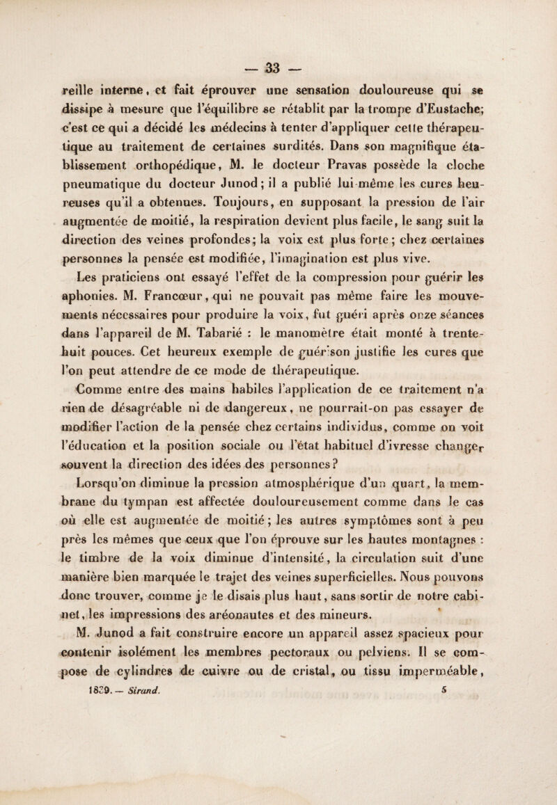 reilîe intime, et fait éprouver une sensation douloureuse qui se dissipe à mesure que l’équilibre se rétablit par la trompe d’Eustachc; c’est ce qui a décidé les médecins à tenter d’appliquer cette thérapeu¬ tique au traitement de certaines surdités. Dans son raa^^nifique éta¬ blissement orthopédique, M. le docteur Pravas possède la cloche pneumatique du docteur Junod; il a publié lui meme les cures heu¬ reuses qu’il a obtenues. Toujours, en supposant la pression de l’air augmentée de moitié, la respiration devient plus facile, le sang suit la direction des veines profondes; la voix est plus forte; chez certaines personnes la pensée est modifiée, l’imagination est plus vive. Les praticiens ont essayé l’effet de la compression pour guérir les aphonies. M. Francœur,qui ne pouvait pas même faire les mouve¬ ments nécessaires pour produire la voix, fut guéri après onze séances dans l’appareil de M. Tabarié ; le manomètre était monté à trente- huit pouces. Cet heureux exemple de guérison justifie les cures que l’on peut attendre de ce mode de thérapeutique. €omme entre des mains habiles l’application de ce traitement n’a rien de désagréable ni de dangereux, ne pourrait-on pas essayer de modifier l’action de la pensée chez certains individus, comme on voit l’éducation et la position sociale ou l’état habituel d’ivresse changer souvent la direction des idées des personnes? Lorsqu’on diminue la pression atmosphérique d’un quart , la mem¬ brane du tympan est affectée douloureusement comme dans le cas où elle est augmentée de moitié ; les autres symptômes sont à peu près les mêmes que ceuXîque l’on éprouve sur les hautes montagnes : le timbre de la voix diminue d’intensité, la circulation suit d’une manière bien marquée le trajet des veines superficielles. Nous pouvons donc trouver, comme je le disais plus haut, sans sortir de notre cabi¬ net, les impressions des aréonautes et des mineurs. M. Junod a fait construire encore un appareil assez spacieux pour contenir isolément les membres pectoraux ou pelviens. îl se com¬ pose de cylindres de cuivre ou .de cristal^ ou tissu imperméable, \BZ^. Sirand. S