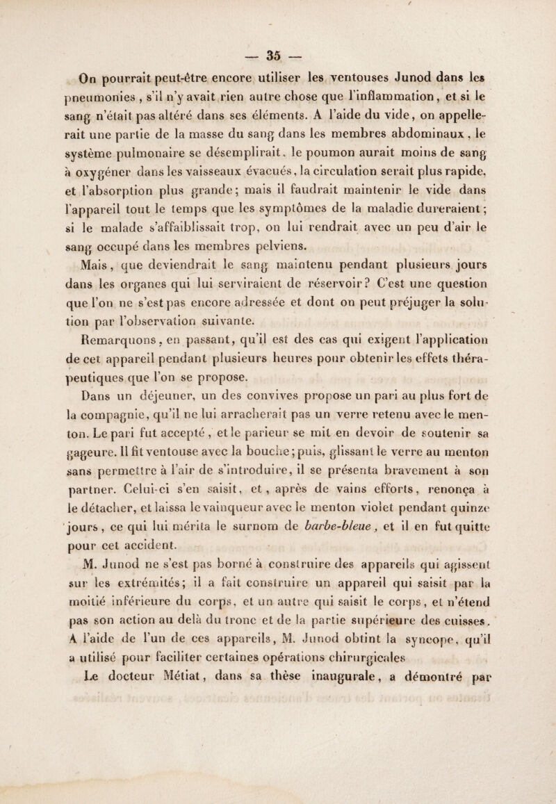 / 35 — On pourrait peut-être encore utiliser les ventouses Junod dans les pneumonies , s’il n’y avait rien autre chose que l’inflammation, et si le sang n’était pas altéré dans ses éléments. A l’aide du vide, on appelle¬ rait une partie de la masse du sang dans les membres abdominaux, le système pulmonaire se désemplirait, le poumon aurait moins de sang a oxygéner dans les vaisseaux évacués, la circulation serait plus rapide, et l’absorption plus grande; mais il faudrait maintenir le vide dans l’appareil tout le temps que les symptômes de la maladie dureraient; si le malade s’affaiblissait trop, on lui rendrait avec un peu d’air le sang occupé dans les membres pelviens. Mais, que deviendrait le sang maintenu pendant plusieurs jours dans les organes qui lui serviraient de réservoir? C’est une question que l’on ne s’est pas encore adressée et dont on peut préjuger la solu¬ tion par l’observation suivante. Remarquons, en passant, qu’il est des cas qui exigent l’application de cet appareil pendant plusieurs heures pour obtenir les effets théra¬ peutiques que l’on se propose. ^ Dans un déjeuner, un des convives propose un pari au plus fort de la compagnie, qu’il ne lui arracherait pas un verre retenu avec le men¬ ton. Le pari fut accepté, et le parieur se mit en devoir de soutenir sa gageure. Il fit ventouse avec la bouche; pois, glissant le verre au menton sans permettre à l’air de s’introduire, il se présenta bravement à son partner. Celiihci s’en saisit, et, après de vains efforts, renonça à le détacher, et laissa le vainqueur avec le menton violet pendant quinze jours, ce qui lui mérita le surnom de barbe-bleue ^ et il en fut quitte pour cet accident. M. Junod ne s’est pas borné à conslruire des appareils qui agissent sur les extrémités; il a fait construire un appareil qui saisit par la moitié inférieure du corps, et un autre qui saisit le corps, et n’étend pas son action au delà du tronc et de la partie supérieure des cuisses. A l’aide de l’un de ces appareils, M. Junod obtint la syncope, qu’il a utilisé pour faciliter certaines opérations chirurgicales Le docteur Métiat, dans sa thèse inaugurale, a démontré par