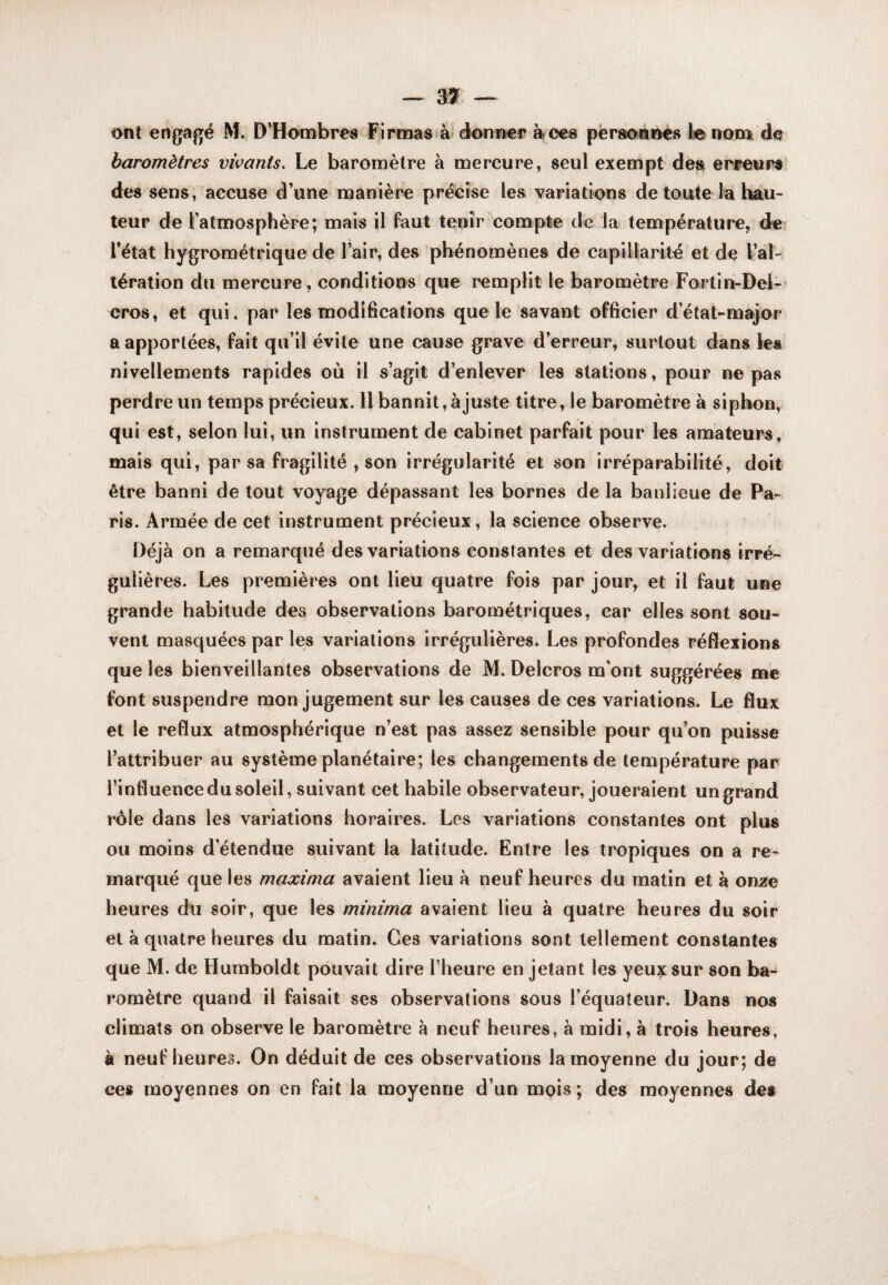 ont engagé M. D^Hombres Firtmsfà éonBer àfces personnes lie nom de baromètres vivants. Le baromètre à mercure, seul exempt des erfeursl des sens, accuse d’une manière précise les variations de toute la hau¬ teur de l’atmosphère; mais il faut tenir compte de la température, de l’état hygrométrique de l’air, des phénomènes de caplUarilé et de VaL tération du mercure, conditions que remplit le baromètre Fortin-Deh eros, et qui, par les modifications que le savant officier d’état-major a apportées, fait qu’il évite une cause grave d’erreur, surtout dans les nivellements rapides où il s’agit d’enlever les stations, pour ne pas perdre un temps précieux. 11 bannit, ajuste titre, le baromètre à siphon, qui est, selon lui, un instrument de cabinet parfait pour les amateurs, être banni de tout voyage dépassant les bornes de la banlieue de Pa¬ ris. Armée de cet instrument précieux, la science observe. Déjà on a remarqué des variations constantes et des variations irré¬ gulières. Les premières ont lieu quatre fois par jour, et il faut une grande habitude des observations barométriques, car elles sont sou¬ vent masquées par les variations irrégulières. Les profondes réflexions que les bienveillantes observations de M. Delcros m’ont suggérées me font suspendre mon jugement sur les causes de ces variations. Le flux et le reflux atmosphérique n’est pas assez sensible pour qu’on puisse l’attribuer au système planétaire; les changements de température par l’influence du soleil, suivant cet habile observateur, joueraient un grand rôle dans les variations horaires. Les variations constantes ont plus ou moins d’étendue suivant la latitude. Entre les tropiques on a re¬ marqué que les maxima avaient lieu à neuf heures du matin et à onze heures du soir, que les minima avaient lieu à quatre heures du soir et à quatre heures du matin. Ces variations sont tellement constantes que M. de Humboldt pouvait dire l’heure en jetant les yeux sur son ba¬ romètre quand il faisait ses observations sous l’équateur. Dans nos climats on observe le baromètre à neuf heures, à midi, à trois heures, à neuf heures. On déduit de ces observations la moyenne du jour; de ces moyennes on en fait la moyenne d’un mois; des moyennes des