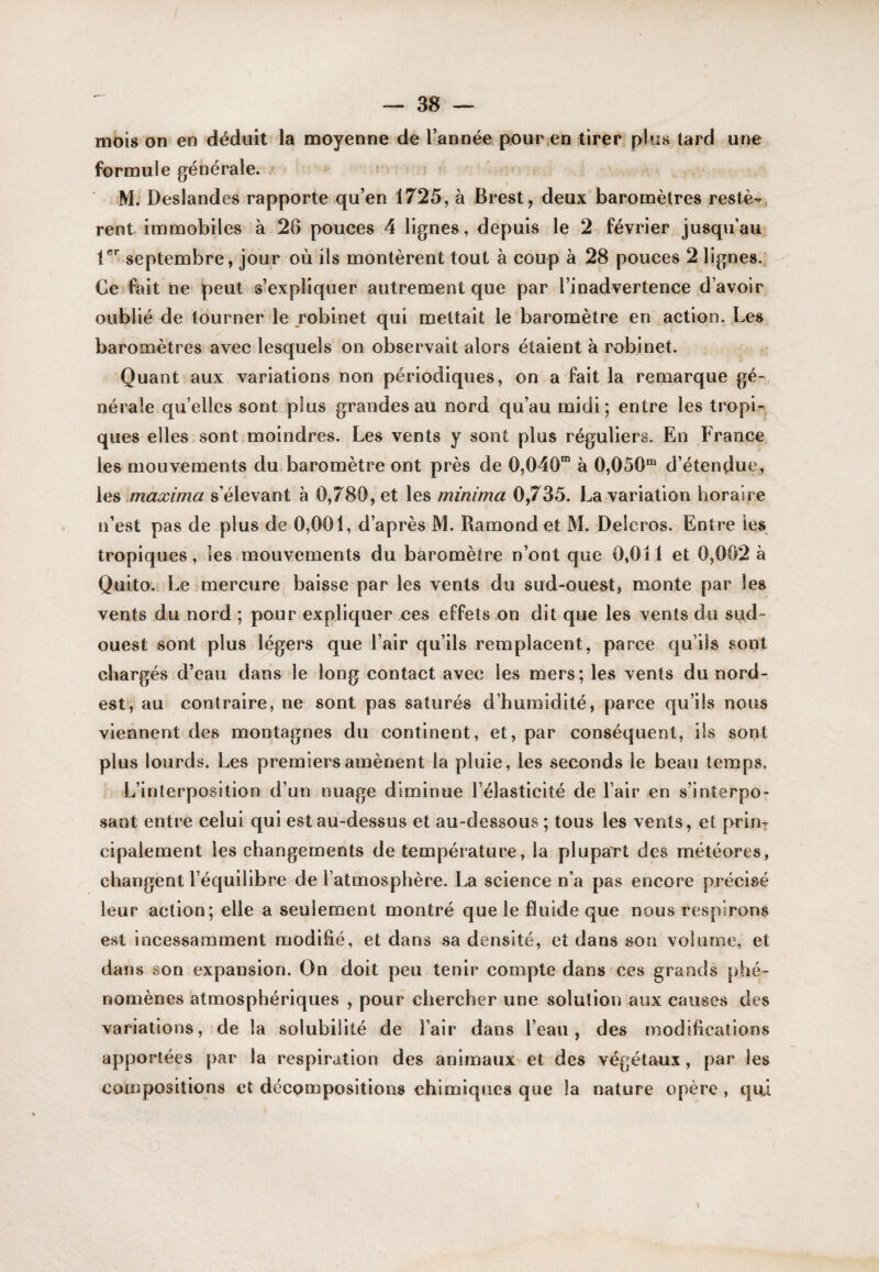 mois on en déduit la moyenne de l’année pour en tirer plus tard une formule générale. M. Deslandes rapporte qu’en 1725, à Brest, deux baromètres resté--, rent immobiles à 28 pouces 4 lignes, depuis le 2 février jusqu’au septembre, jour où ils montèrent tout à coup à 28 pouces 2 lignes.' Ce fait ne peut s’expliquer autrement que par l’inadvertence d’avoir oublié de tourner le robinet qui mettait le baromètre en action. Les baromètres avec lesquels on observait alors étaient à robinet. Quant aux variations non périodiques, on a fait la remarque gé¬ nérale qu’elles sont plus grandes au nord qu’au midi; entre les tropi¬ ques elles sont moindres. Les vents y sont plus réguliers. En France les mouvements du baromètre ont près de 0,040“ à 0,050“ d’étendue, les maxima s’élevant à 0,780, et les minima 0,735. La variation horaire n’est pas de plus de 0,001, d’après M. Ramondet M. Deleros. Entre les tropiques, les.mouvements du baromètre n’ont que 0,011 et 0,002 à Quito. Le-mercure baisse par les vents du sud-ouest, monte par les vents du nord ; pour expliquer ces effets on dit que les vents du sud- ouest sont plus légers que l’air qu’ils remplacent, parce qu’ils sont chargés d’eau dans le long contact avec les mers; les vents du nord- est, au contraire, ne sont pas saturés d’humidité, parce qu’ils nous viennent des montagnes du continent, et, par conséquent, ils sont plus lourds. Les premiers amènent la pluie, les seconds le beau temps. L’interposition d’un nuage diminue l’élasticité de l’air en s’interpo¬ sant entre celui qui est au-dessus et au-dessous; tous les vents, et print cipalement les changements de température, la plupart des météores, changent l’équilibre de l’atmosphère. La science n’a pas encore précisé leur action; elle a seulement montré que le fluide que nous respirons est incessamment modifié, et dans sa densité, et dans son volume, et dans son expansion. On doit peu tenir compte dans ces grands phé¬ nomènes atmosphériques , pour chercher une solution aux causes des variations, de la solubilité de l’air dans l’eau, des modifications apportées par la respiration des animaux et des végétaux, par les compositions et décompositions chimiques que la nature opère , qui