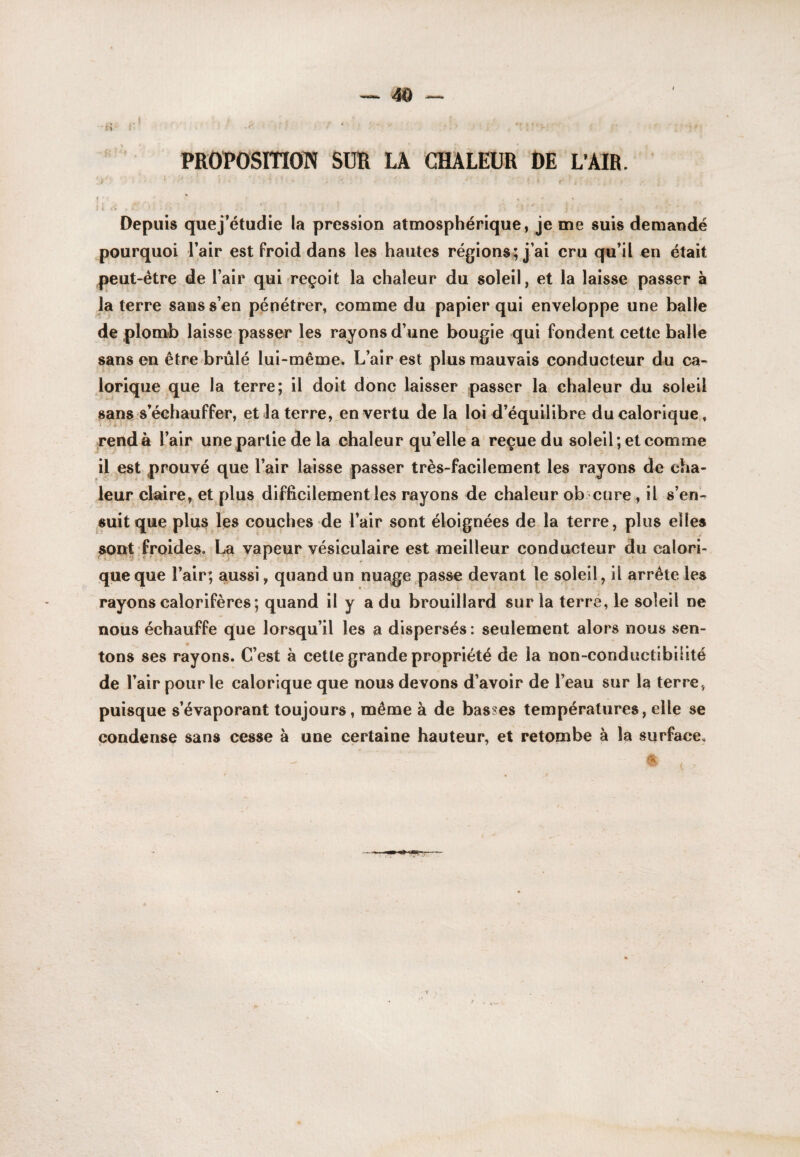 PROPOSITION SUR LA CHALEUR t)E L*AIR. Depuis quej’étudie la pression atmosphérique, je me suis demandé pourquoi Tair est froid dans les hautes régions; j’ai cru qu’il en était peut-étre^de l’air qui reçoit la chaleur du soleil, et la laisse passer à la terre sans s’en pénétrer, comme du papier qui enveloppe une balle de plomb laisse passer les rayons d’une bougie qui fondent cette balle sans en être brûlé lui-même. L’air est plus mauvais conducteur du ca¬ lorique que la terre; il doit donc laisser passer la chaleur du soleil sans s’échauffer, et la terre, en vertu de la loi d’équilibre du calorique , >rendà l’air une partie de la chaleur qu’elle a reçue du soleil; et comme il est prouvé que l’air laisse passer très-facilement les rayons de cha¬ leur claire, et plus difficilement les rayons de chaleur ob cure, il s’en¬ suit que plijis les couches de l’air sont éloignées de la terre, plus elles sont froides, La vapeur vésiculaire est meilleur conducteur du calori¬ que que l’air; aussi, quand un nuage passe devant le soleil, il arrête les rayons calorifères; quand il y a du brouillard sur la terre, le soleil ne nous échauffe que lorsqu’il les a dispersés : seulement alors nous sen¬ tons ses rayons. C’est à cette grande propriété de la non-conductibilité de l’air pour le calorique que nous devons d’avoir de l’eau sur la terre, puisque s’évaporant toujours, même à de basses températures, elle se condense sans cesse à une certaine hauteur, et retombe à la surface.