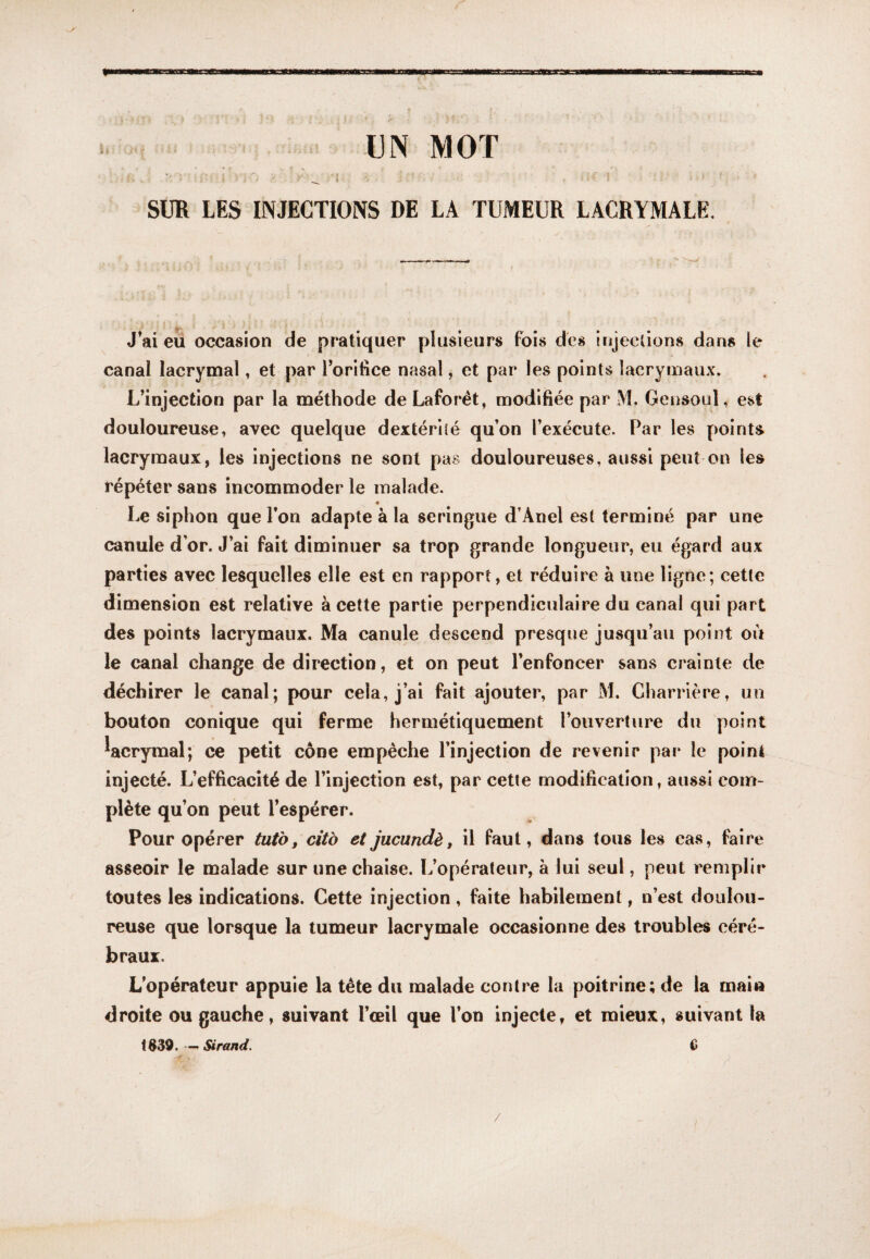 UN MOT SUR LES INJECTIONS DE LA TUMEUR LACRYMALE. J^ai eu occasion de pratiquer plusieurs fois des injections dans le canal lacrymal, et par rorifice nasal, et par les points lacrymaux. L’injection par la méthode deLaforét, modifiée par M. Gensoul, est douloureuse, avec quelque dextérité qu’on l’exécute. Par les points lacrymaux, les injections ne sont pas douloureuses, aussi peut on les répéter sans incommoder le malade. « Le siphon que l’on adapte à la seringue d’Anel est terminé par une canule d’or. J’ai fait diminuer sa trop grande longueur, eu égard aux parties avec lesquelles elle est en rapport, et réduire à une ligne; cette dimension est relative à cette partie perpendiculaire du canal qui part des points lacrymaux. Ma canule descend presque jusqu’au point où le canal change de direction, et on peut l’enfoncer sans crainte de déchirer le canal; pour cela, j’ai fait ajouter, par M. Charrière, un bouton conique qui ferme hermétiquement l’ouverture du point ^acrymal; ce petit cône empêche l’injection de revenir par le point injecté. L’efficacité de l’injection est, par cette modification, aussi com¬ plète qu’on peut l’espérer. Pour opérer tut'o, citb et jucundè, il faut, dans tous les cas, faire asseoir le malade sur une chaise. L’opérateur, à lui seul, peut remplir toutes les indications. Cette injection , faite habilement, n’est doulou¬ reuse que lorsque la tumeur lacrymale occasionne des troubles céré¬ braux. L’opérateur appuie la tête du malade contre la poitrine; de la mai» droite ou gauche, suivant l’œil que l’on injecte, et mieux, suivant la 1839. — Sirand. G