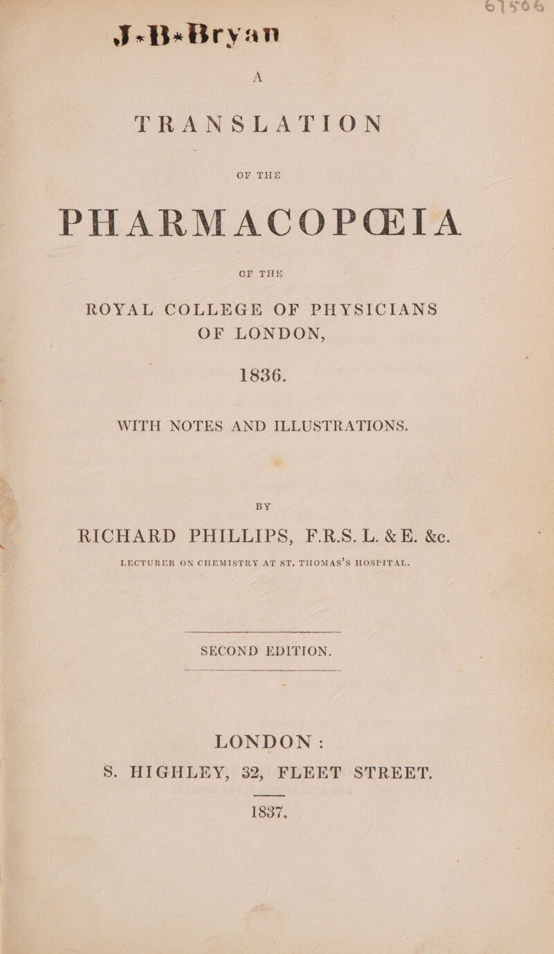 J-B«Bryan A TRANSLATION OF THE PHARMACOPQIIA OF THE ROYAL COLLEGE OF PHYSICIANS OF LONDON, 1836. WITH NOTES AND ILLUSTRATIONS. BY RICHARD PHILLIPS, F.R.S. L. &amp; E. &amp;e. LECTURER ON CHEMISTRY AT ST. THOMAS’S HOSPITAL. SECOND EDITION. LONDON: S. HIGHLEY, 32, FLEET STREET. 1837,