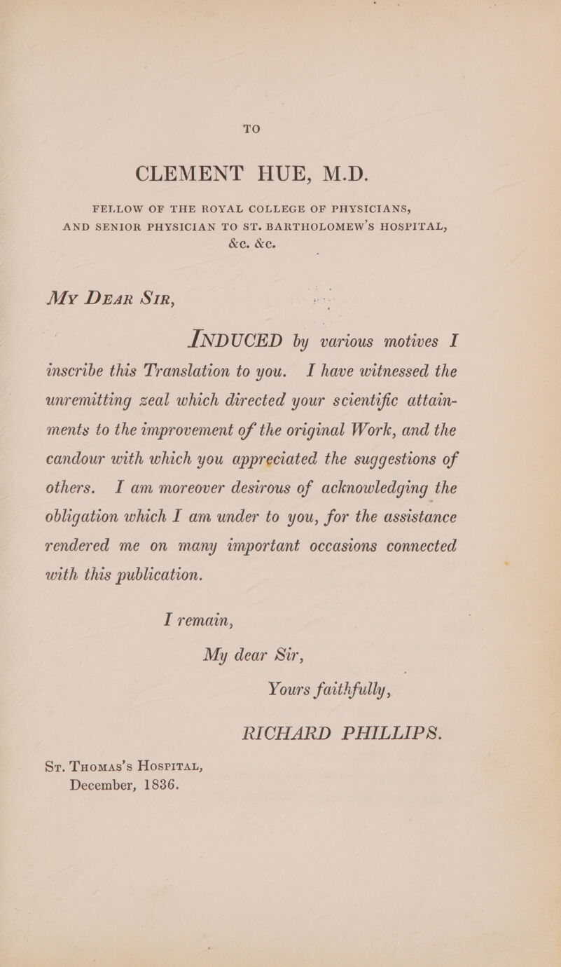 TO CLEMENT HUE, M.D. FELLOW OF THE ROYAL COLLEGE OF PHYSICIANS, AND SENIOR PHYSICIAN TO ST. BARTHOLOMEW'S HOSPITAL, &C. XC. My DeEar Sir, INDUCED by various motives I mscribe this Translation to you. I have witnessed the unremitting zeal which directed your scientific attain- ments to the improvement of the original Work, and the candour with which you appreciated the suggestions of others. I am moreover desirous of acknowledging the obligation which I am under to you, for the assistance rendered me on many wnportant occasions connected with this publication. I remain, My dear Sir, Yours faithfully, RICHARD PHILLIPS. Sr. Tuomas’s Hosrirtat, December, 1836.