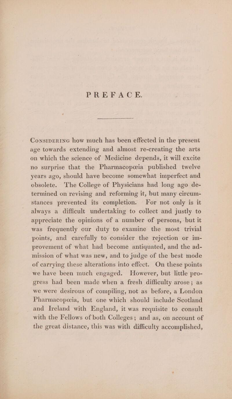PREFACE. ConsIDERING how much has been effected in the present age towards extending and almost re-creating the arts on which the science of Medicine depends, it will excite no surprise that the Pharmacopceia published twelve years ago, should have become somewhat imperfect and obsolete. The College of Physicians had long ago de- termined on revising and reforming it, but many circum- stances prevented its completion. For not only is it always a difficult undertaking to collect and justly to appreciate the opinions of a number of persons, but it was frequently our duty to examine the most trivial points, and carefully to consider the rejection or im- provement of what had become antiquated, and the ad- mission of what was new, and to judge of the best mode of carrying these alterations into effect. On these points we have been much engaged. However, but little pro- gress had been made when a fresh difficulty arose; as we were desirous of compiling, not as before, a London Pharmacopeeia, but one which should include Scotland and Ireland with England, it was requisite to consult with the Fellows of both Colleges; and as, on account of the great distance, this was with difficulty accomplished,