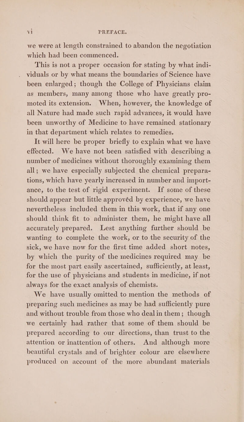 we were at length constrained to abandon the negotiation which had been commenced. This is not a proper occasion for stating by what indi- viduals or by what means the boundaries of Science have been enlarged; though the College of Physicians claim as members, many among those who have greatly pro- moted its extension. When, however, the knowledge of all Nature had made such rapid advances, it would have been unworthy of Medicine to have remained stationary in that department which relates to remedies. It will here be proper briefly to explain what we have effected. We have not been satisfied with describing a number of medicines without thoroughly examining them all; we have especially subjected the chemical prepara- tions, which have yearly increased in number and import- ance, to the test of rigid experiment. If some of these should appear but little approvéd by experience, we have nevertheless included them in this work, that if any one should think fit to administer them, he might have all accurately prepared. Lest anything further should be wanting to complete the work, or to the security of the sick, we have now for the first time added short notes, by which the purity of the medicines required may be for the most part easily ascertained, sufficiently, at least, for the use of physicians and students in medicine, if not always for the exact analysis of chemists. We have usually omitted to mention the methods of preparing such medicines as may be had sufficiently pure and without trouble from those who dealin them; though we certainly had rather that some of them should be prepared according to our directions, than trust to the attention or inattention of others. And although more— beautiful crystals and of brighter colour are elsewhere produced on account of the more abundant materials