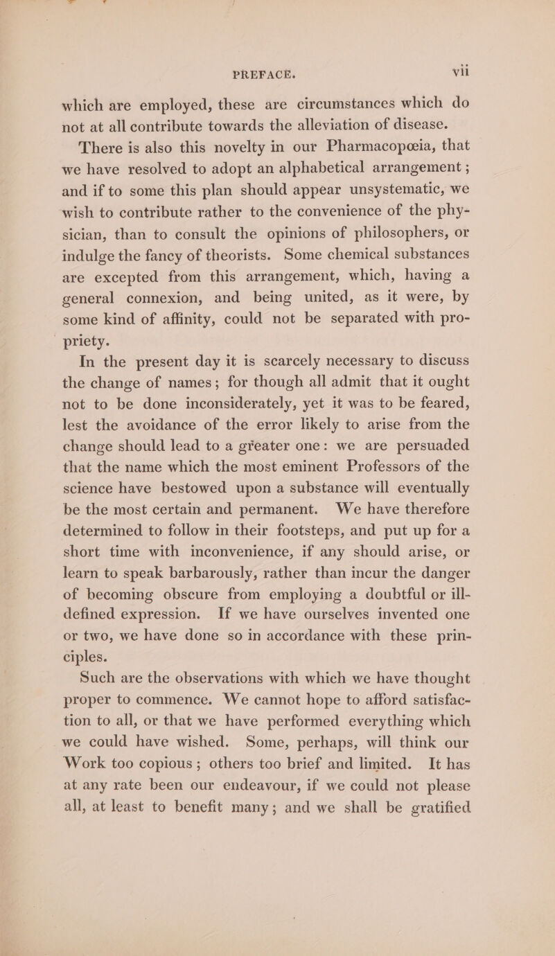which are employed, these are circumstances which do not at all contribute towards the alleviation of disease. There is also this novelty in our Pharmacopeeia, that we have resolved to adopt an alphabetical arrangement ; and if to some this plan should appear unsystematic, we wish to contribute rather to the convenience of the phy- sician, than to consult the opinions of philosophers, or indulge the fancy of theorists. Some chemical substances are excepted from this arrangement, which, having a general connexion, and being united, as it were, by some kind of affinity, could not be separated with pro- _ priety. In the present day it is scarcely necessary to discuss the change of names; for though all admit that it ought not to be done inconsiderately, yet it was to be feared, lest the avoidance of the error likely to arise from the change should lead to a g¥eater one: we are persuaded that the name which the most eminent Professors of the science have bestowed upon a substance will eventually be the most certain and permanent. We have therefore determined to follow in their footsteps, and put up for a short time with inconvenience, if any should arise, or learn to speak barbarously, rather than incur the danger of becoming obscure from employing a doubtful or ill- defined expression. If we have ourselves invented one or two, we have done so in accordance with these prin- ciples. Such are the observations with which we have thought proper to commence. We cannot hope to afford satisfac- tion to all, or that we have performed everything which we could have wished. Some, perhaps, will think our Work too copious; others too brief and limited. It has at any rate been our endeavour, if we could not please all, at least to benefit many; and we shall be gratified