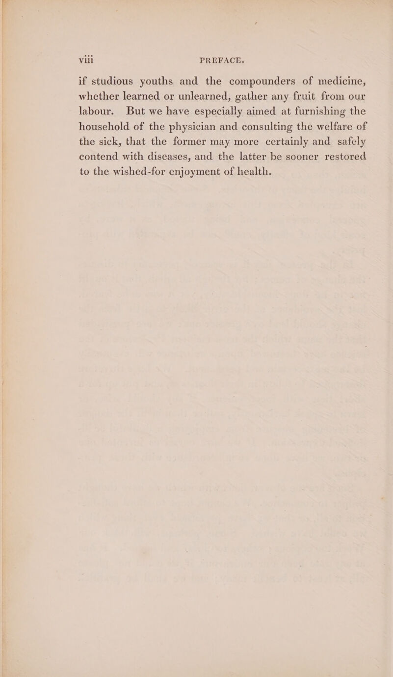 if studious youths and the compounders of medicine, whether learned or unlearned, gather any fruit from our labour. But we have especially aimed at furnishing the household of the physician and consulting the welfare of the sick, that the former may more certainly and safely contend with diseases, and the latter be sooner restored to the wished-for enjoyment of health.