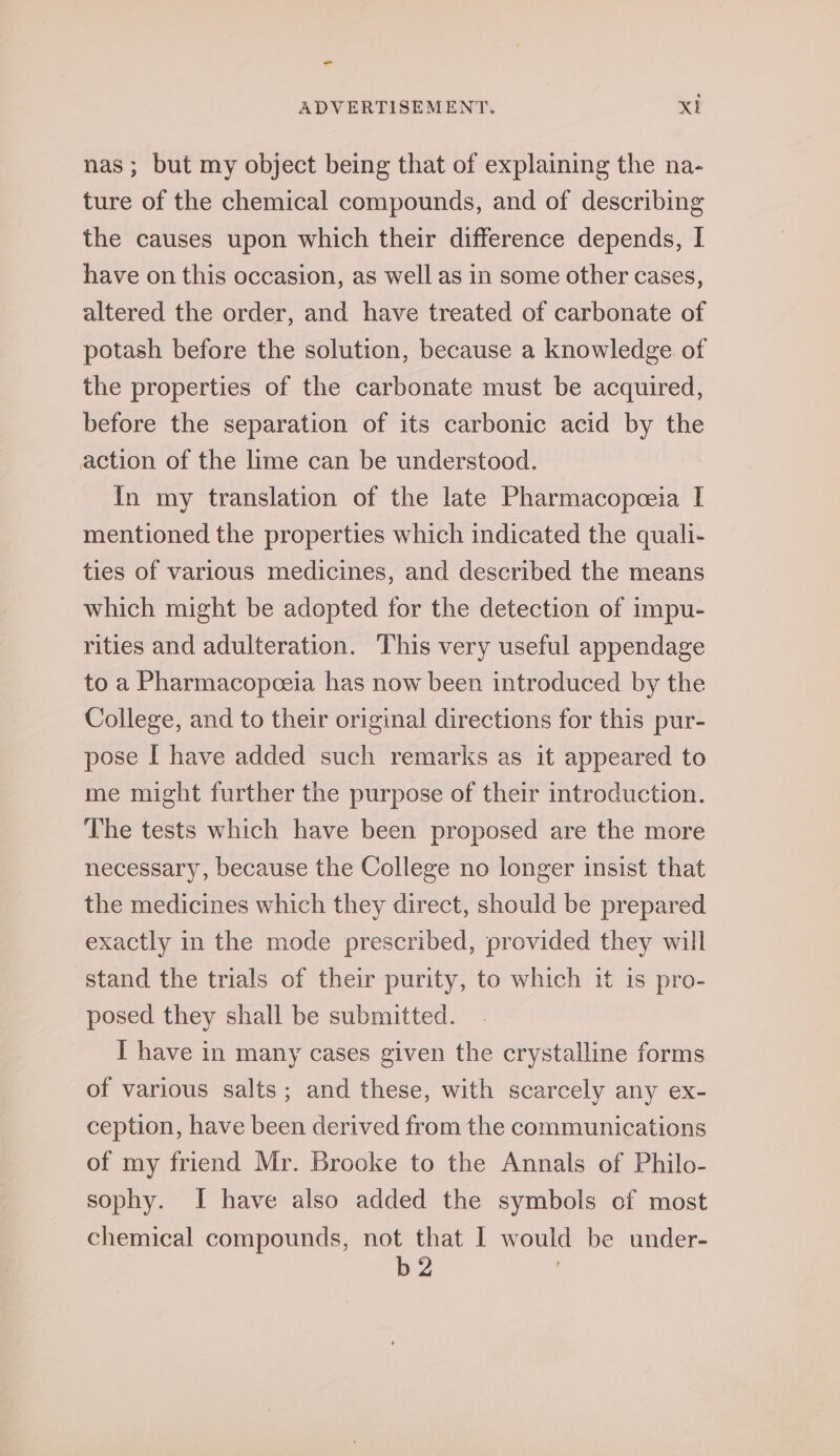 nas; but my object being that of explaining the na- ture of the chemical compounds, and of describing the causes upon which their difference depends, I have on this occasion, as well as in some other cases, altered the order, and have treated of carbonate of potash before the solution, because a knowledge. of the properties of the carbonate must be acquired, before the separation of its carbonic acid by the action of the lime can be understood. In my translation of the late Pharmacopeia I mentioned the properties which indicated the qualli- ties of various medicines, and described the means which might be adopted for the detection of impu- rities and adulteration. This very useful appendage to a Pharmacopceia has now been introduced by the College, and to their original directions for this pur- pose I have added such remarks as it appeared to me might further the purpose of their introduction. The tests which have been proposed are the more necessary, because the College no longer insist that the medicines which they direct, should be prepared exactly in the mode prescribed, provided they will stand the trials of their purity, to which it is pro- posed they shall be submitted. I have in many cases given the crystalline forms of various salts; and these, with scarcely any ex- ception, have been derived from the communications of my friend Mr. Brooke to the Annals of Philo- sophy. I have also added the symbols of most chemical compounds, not that I would be under- b2