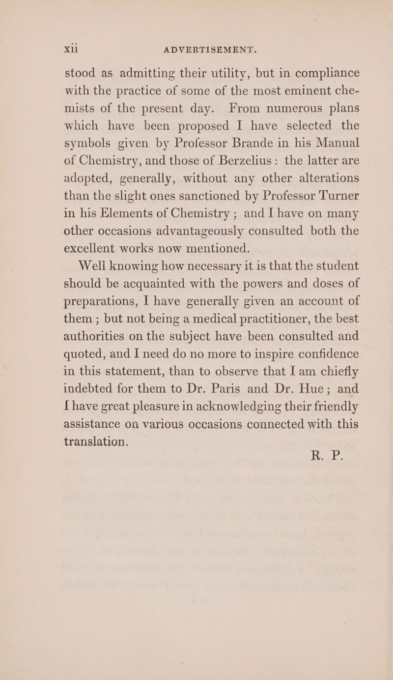 stood as admitting their utility, but in compliance with the practice of some of the most eminent che- mists of the present day. From numerous plans which have been proposed I have selected the symbols given by Professor Brande in his Manual of Chemistry, and those of Berzelius: the latter are adopted, generally, without any other alterations than the slight ones sanctioned by Professor Turner in his Elements of Chemistry ; and I have on many other occasions advantageously consulted both the excellent works now mentioned. Well knowing how necessary it is that the student should be acquainted with the powers and doses of preparations, I have generally given an account of them ; but not being a medical practitioner, the best authorities on the subject have been consulted and quoted, and I need do no more to inspire confidence in this statement, than to observe that I am chiefly indebted for them to Dr. Paris and Dr. Hue; and [ have great pleasure in acknowledging their friendly assistance On various occasions connected with this translation. Migs