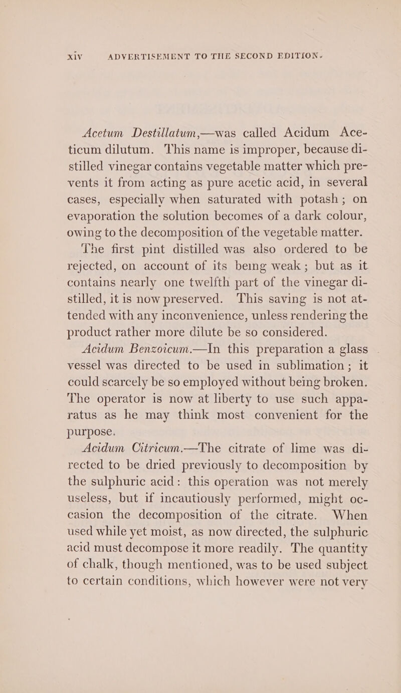 Acetum Destillatum,—was called Acidum Ace- ticum dilutum. This name is improper, because di- stilled vinegar contains vegetable matter which pre- vents it from acting as pure acetic acid, in several cases, especially when saturated with potash; on evaporation the solution becomes of a dark colour, owing to the decomposition of the vegetable matter. The first pint distilled was also ordered to be rejected, on account of its being weak; but as it contains nearly one twelfth part of the vinegar di- stilled, itis now preserved. This saving 1s not at- tended with any inconvenience, unless rendering the product rather more dilute be so considered. Acidum Benzoicum.—In this preparation a glass | vessel was directed to be used in sublimation ; it could scarcely be so employed without being broken. The operator is now at liberty to use such appa- ratus as he may think most convenient for the purpose. Acidum Citracum.—The citrate of lime was di- rected to be dried previously to decomposition by the sulphuric acid: this operation was not merely useless, but if incautiously performed, might oc- casion the decomposition of the citrate. When used while yet moist, as now directed, the sulphuric acid must decompose it more readily. The quantity of chalk, though mentioned, was to be used subject to certain conditions, which however were not very