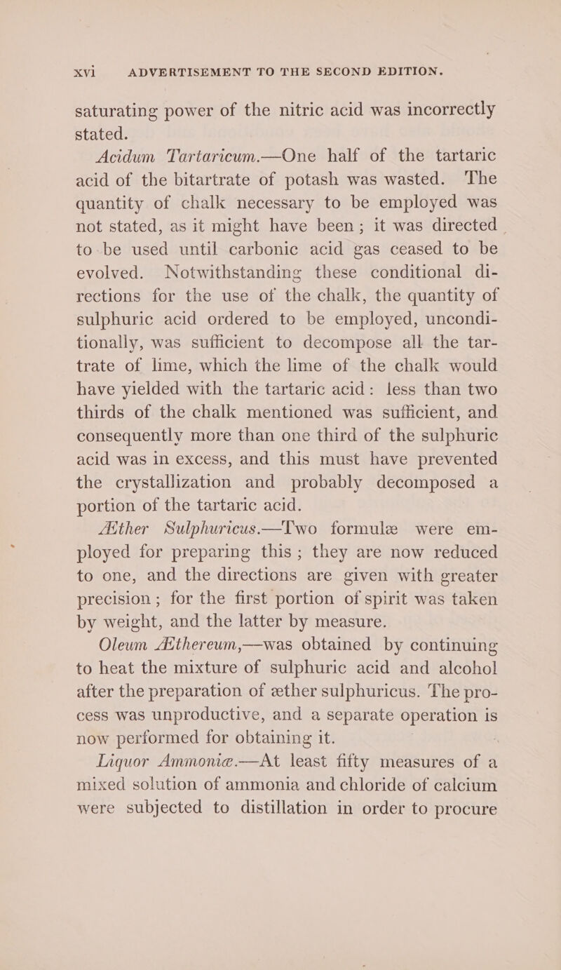 saturating power of the nitric acid was incorrectly stated. Acidum Tartaricum.—One half of the tartaric acid of the bitartrate of potash was wasted. ‘The quantity of chalk necessary to be employed was not stated, as it might have been; it was directed to be used until carbonic acid gas ceased to be evolved. Notwithstanding these conditional di- rections for the use of the chalk, the quantity of sulphuric acid ordered to be employed, uncondi- tionally, was sufficient to decompose all the tar- trate of lime, which the lime of the chalk would have yielded with the tartaric acid: less than two thirds of the chalk mentioned was sufficient, and consequently more than one third of the sulphuric acid was in excess, and this must have prevented the crystallization and probably decomposed a portion of the tartaric acid. Aither Sulphuricus.—TIwo formule were em- ployed for preparing this; they are now reduced to one, and the directions are given with greater precision ; for the first portion of spirit was taken by weight, and the latter by measure. Oleum Aithereum,—was obtained by continuing to heat the mixture of sulphuric acid and alcohol after the preparation of ether sulphuricus. The pro- cess was unproductive, and a separate operation is now performed for obtaining it. Tiquor Ammonie.—At least fifty measures of a mixed solution of ammonia and chloride of calcium were subjected to distillation in order to procure