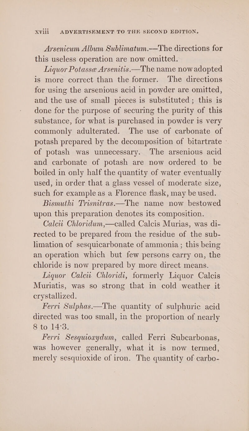 Arsenicum Album Sublimatum.—The directions for this useless operation are now omitted. Liquor Potasse Arsenitis —The name now adopted is more correct than the former. The directions for using the arsenious acid in powder are omitted, and the use of smal] pieces is substituted; this is done for the purpose of securing the purity of this substance, for what is purchased in powder is very commonly adulterated. ‘The use of carbonate of potash prepared by the decomposition of bitartrate - of potash was unnecessary. The arsenious acid and carbonate of potash are now ordered to be boiled in only half the quantity of water eventually used, in order that a glass vessel of moderate size, such for example as a Florence flask, may be used. Bismutht Trisntras.—The name now bestowed upon this preparation denotes its composition. Calew Chloridum,—called Calcis Murias, was di- rected to be prepared from the residue of the sub- limation of sesquicarbonate of ammonia ; this being an operation which but few persons carry on, the chloride is now prepared by more direct means. Laquor Calew Chloridi, formerly Liquor Calcis Muriatis, was so strong that in cold weather it crystallized. Ferri Sulphas.—The quantity of sulphuric acid directed was too small, in the proportion of nearly 8 to 14°3. Ferri Sesquoaydum, called Ferri Subcarbonas, was however generally, what it is now termed, merely sesquioxide of iron. The quantity of carbo-