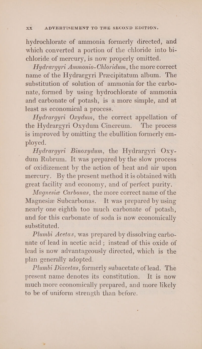 hydrochlorate of ammonia formerly directed, and which converted a portion of the chloride into bi- chloride of mercury, is now properly omitted. HAydrargyrt Ammonio-Chloridum, the more correct name of the Hydrargyri Precipitatum album. The substitution of solution of ammonia for the carbo- nate, formed by using hydrochlorate of ammonia and carbonate of potash, is a more simple, and at least as economical a process. | Hydrargyrt Oxydum, the correct appellation of the Hydrargyri Oxydum Cinereum. ‘The process is improved by omitting the ebullition formerly em- ployed. Hydrargyrt Binoxydum, the Hydrargyri Oxy- dum Rubrum. It was prepared by the slow process of oxidizement by the action of heat and air upon mercury. By the present method it is obtained with great facility and economy, and of perfect purity. Magnesie Carbonas, the more correct name of the Magnesiz Subcarbonas. It was prepared by using nearly one eighth too much carbonate of potash, and for this carbonate of soda is now economically substituted. Plumbi Acetas, was prepared by dissolving carbo- nate of lead in acetic acid ; instead of this oxide of lead is now advantageously directed, which is the plan generally adopted. Plumbi Diacetas, formerly subacetate of lead. The present name denotes its constitution. It is now much more economically prepared, and more likely to be of uniform strength than before.