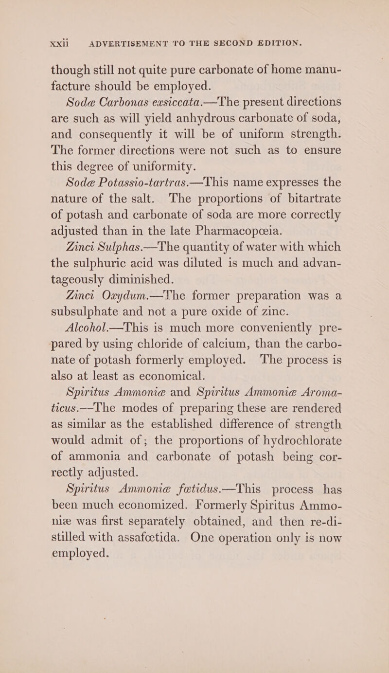 though still not quite pure carbonate of home manu- facture should be employed. Sode Carbonas exsiccata.—The present directions are such as will yield anhydrous carbonate of soda, and consequently it will be of uniform strength. The former directions were not such as to ensure this degree of uniformity. Sode Potassio-tartras.—This name expresses the nature of the salt. The proportions of bitartrate of potash and carbonate of soda are more correctly adjusted than in the late Pharmacopceia. Zinci Sulphas.—The quantity of water with which the sulphuric acid was diluted is much and advan- tageously diminished. Zinci Oxydum.—The former preparation was a subsulphate and not a pure oxide of zinc. Alcohol.—This is much more conveniently pre- pared by using chloride of calctum, than the carbo- nate of potash formerly employed. The process is also at least as economical. Spiritus Ammome and Spiritus Ammone Aroma- ticus.—The modes of preparing these are rendered as similar as the established difference of strength would admit of; the proportions of hydrochlorate of ammonia and carbonate of potash being cor- rectly adjusted. Spiritus Ammonie fetidus.—This process has been much economized. Formerly Spiritus Ammo- nize was first separately obtained, and then re-di- stilled with assafoetida. One operation only is now employed.