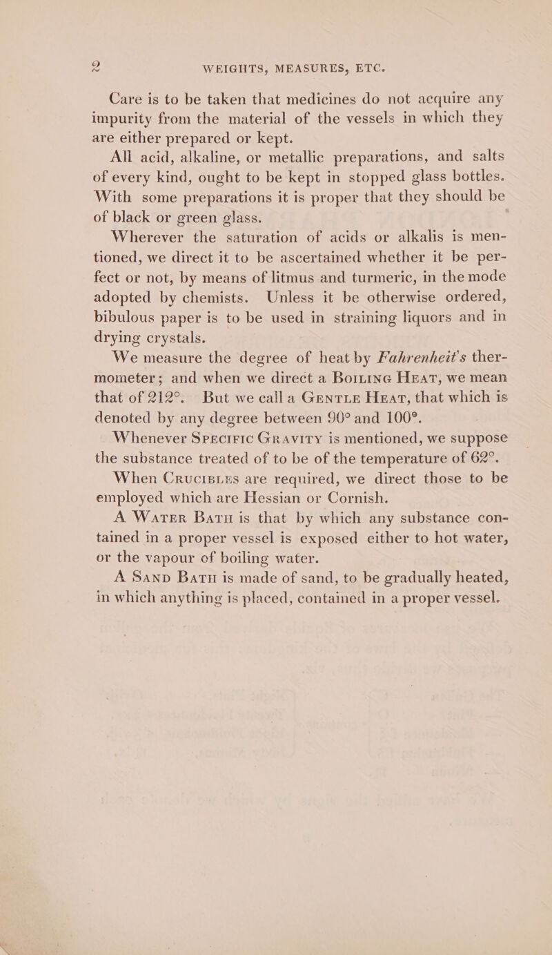 Care is to be taken that medicines do not acquire any impurity from the material of the vessels in which they are either prepared or kept. All acid, alkaline, or metallic preparations, and salts of every kind, ought to be kept in stopped glass bottles. With some preparations it is proper that they should be of black or green glass. | Wherever the saturation of acids or alkalis is men- tioned, we direct it to be ascertained whether it be per- fect or not, by means of litmus and turmeric, in the mode adopted by chemists. Unless it be otherwise ordered, bibulous paper is to be used in straining liquors and in drying crystals. We measure the degree of heat by Fahrenheit’s ther- mometer; and when we direct a Boininc HEAT, we mean that of 212°. But we calla Genrie Heart, that which is denoted by any degree between 90° and 100°. Whenever Speciric Gravity is mentioned, we suppose the substance treated of to be of the temperature of 62°. When Crucisizs are required, we direct those to be employed which are Hessian or Cornish. A Water Barn is that by which any substance con- tained in a proper vessel is exposed either to hot water, or the vapour of boiling water. A Sanp Batu is made of sand, to be gradually heated, in which anything is placed, contained in a proper vessel.