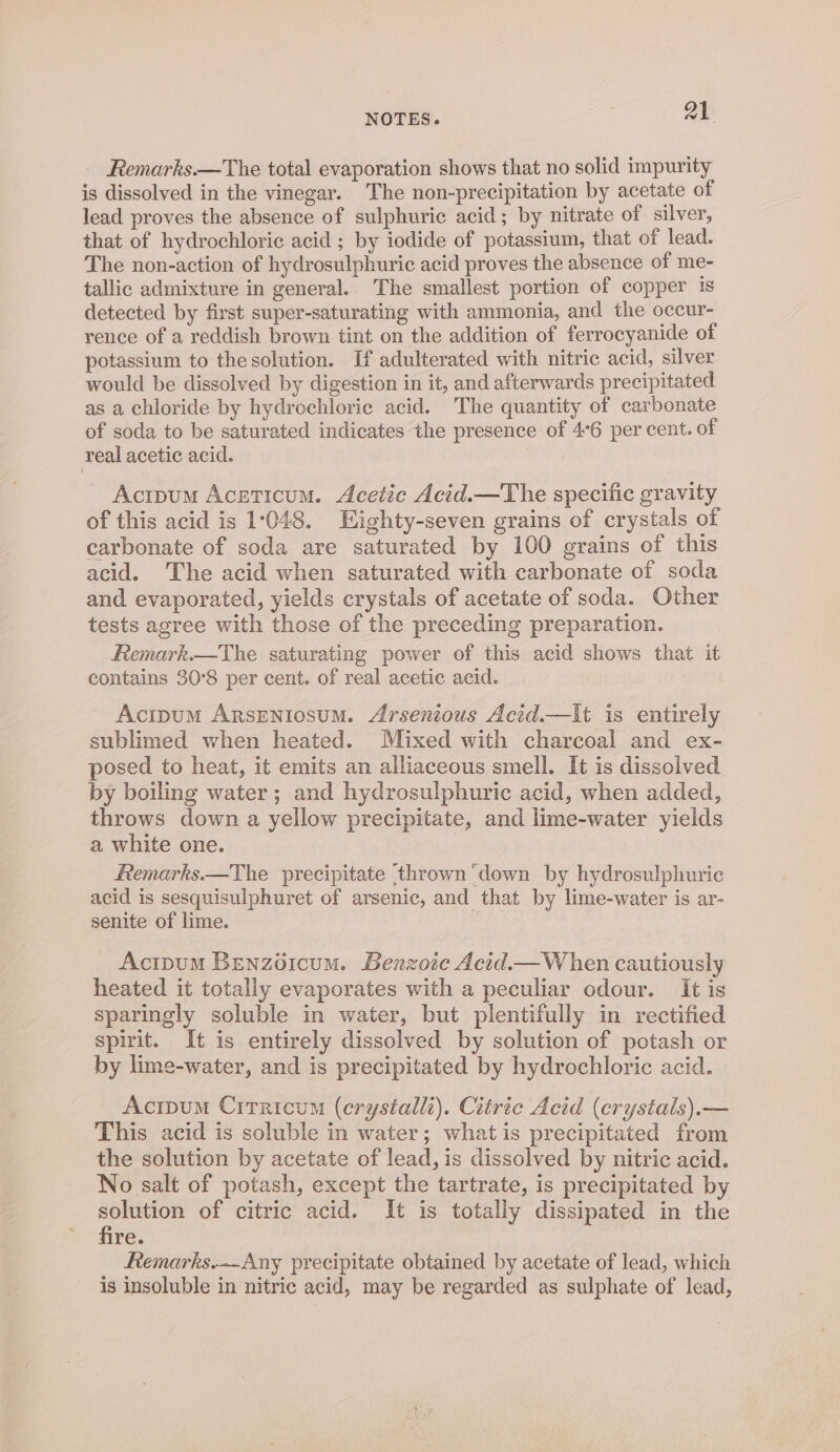 Remarks.—The total evaporation shows that no solid impurity is dissolved in the vinegar. The non-precipitation by acetate of lead proves the absence of sulphuric acid; by nitrate of silver, that of hydrochloric acid ; by iodide of potassium, that of lead. The non-action of hydrosulphuric acid proves the absence of me- tallic admixture in general. The smallest portion of copper is detected by first super-saturating with ammonia, and the occur- rence of a reddish brown tint on the addition of ferrocyanide of potassium to thesolution. If adulterated with nitric acid, silver would be dissolved by digestion in it, and afterwards precipitated as a chloride by hydrochlorie acid. The quantity of carbonate of soda to be saturated indicates the presence of 4°6 per cent. of real acetic acid. Acipum Aceticum. Acetic Acid.—The specific gravity of this acid is 1048. Eighty-seven grains of crystals of carbonate of soda are saturated by 100 grains of this acid. The acid when saturated with carbonate of soda and evaporated, yields crystals of acetate of soda. Other tests agree with those of the preceding preparation. Remark.—The saturating power of this acid shows that it contains 30°8 per cent. of real acetic acid. Acipum ArRsENIosuM. Arsentous Acid.—It is entirely sublimed when heated. Mixed with charcoal and ex- posed to heat, it emits an alliaceous smell. It is dissolved by boiling water; and hydrosulphuric acid, when added, throws down a yellow precipitate, and lime-water yields a white one. femarks.—The precipitate thrown ‘down by hydrosulphuric acid is sesquisulphuret of arsenic, and that by lime-water is ar- senite of lime. AcipumM Benzoéicum. Benzoie Acid.— When cautiously heated it totally evaporates with a peculiar odour. It is sparingly soluble in water, but plentifully in rectified spirit. It is entirely dissolved by solution of potash or by lime-water, and is precipitated by hydrochloric acid. Acipum Citricum (erystalli). Citric Acid (crystals).— This acid is soluble in water; what is precipitated from the solution by acetate of lead, is dissolved by nitric acid. No salt of potash, except the tartrate, is precipitated by solution of citric acid. It is totally dissipated in the fire. Remarks..Any precipitate obtained by acetate of lead, which is insoluble in nitric acid, may be regarded as sulphate of lead,