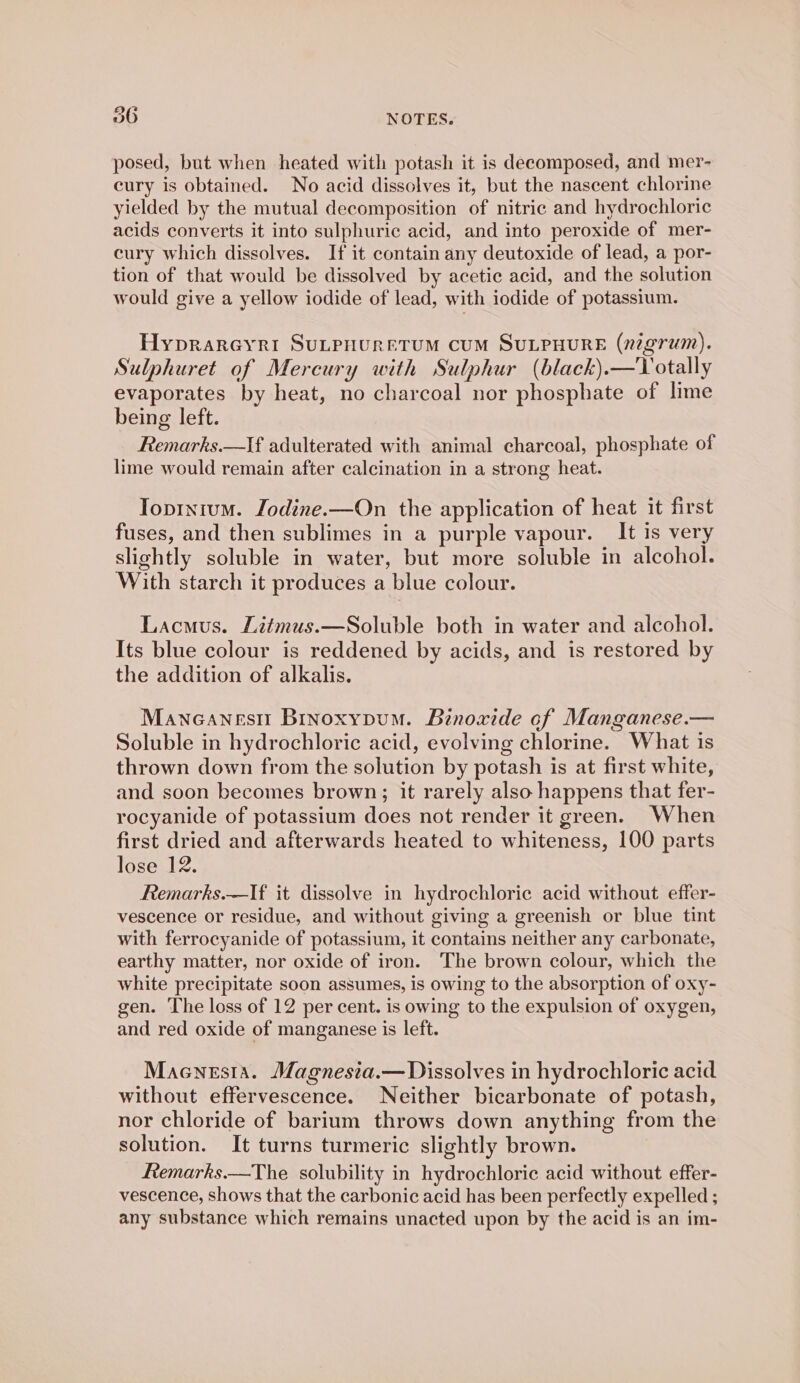 posed, but when heated with potash it is decomposed, and mer- cury is obtained. No acid dissolves it, but the nascent chlorine yielded by the mutual decomposition of nitric and hydrochloric acids converts it into sulphuric acid, and into peroxide of mer- cury which dissolves. If it contain any deutoxide of lead, a por- tion of that would be dissolved by acetic acid, and the solution would give a yellow iodide of lead, with iodide of potassium. Hyprareyri SuLPHURETUM CUM SULPHURE (nigrum). Sulphuret of Mercury with Sulphur (black).—Totally evaporates by heat, no charcoal nor phosphate of lime being left. Remarks.—If adulterated with animal charcoal, phosphate of lime would remain after calcination in a strong heat. Toprntum. Jodine.—On the application of heat it first fuses, and then sublimes in a purple vapour. It is very slightly soluble in water, but more soluble in alcohol. With starch it produces a blue colour. Lacmus. Litmus.—Soluble both in water and alcohol. Its blue colour is reddened by acids, and is restored by the addition of alkalis. Maneanesn Brnoxypum. Binoxide of Manganese.— Soluble in hydrochloric acid, evolving chlorine. What is thrown down from the solution by potash is at first white, and soon becomes brown; it rarely also happens that fer- rocyanide of potassium does not render it green. When first dried and afterwards heated to whiteness, 100 parts lose 12. Remarks.—If it dissolve in hydrochloric acid without effer- vescence or residue, and without giving a greenish or blue tint with ferrocyanide of potassium, it contains neither any carbonate, earthy matter, nor oxide of iron. The brown colour, which the white precipitate soon assumes, is owing to the absorption of oxy- gen. The loss of 12 per cent. is owing to the expulsion of oxygen, and red oxide of manganese is left. Maenesia. Magnesia.— Dissolves in hydrochloric acid without effervescence. Neither bicarbonate of potash, nor chloride of barium throws down anything from the solution. It turns turmeric slightly brown. Remarks.—The solubility in hydrochloric acid without effer- vescence, shows that the carbonic acid has been perfectly expelled ; any substance which remains unacted upon by the acid is an im-