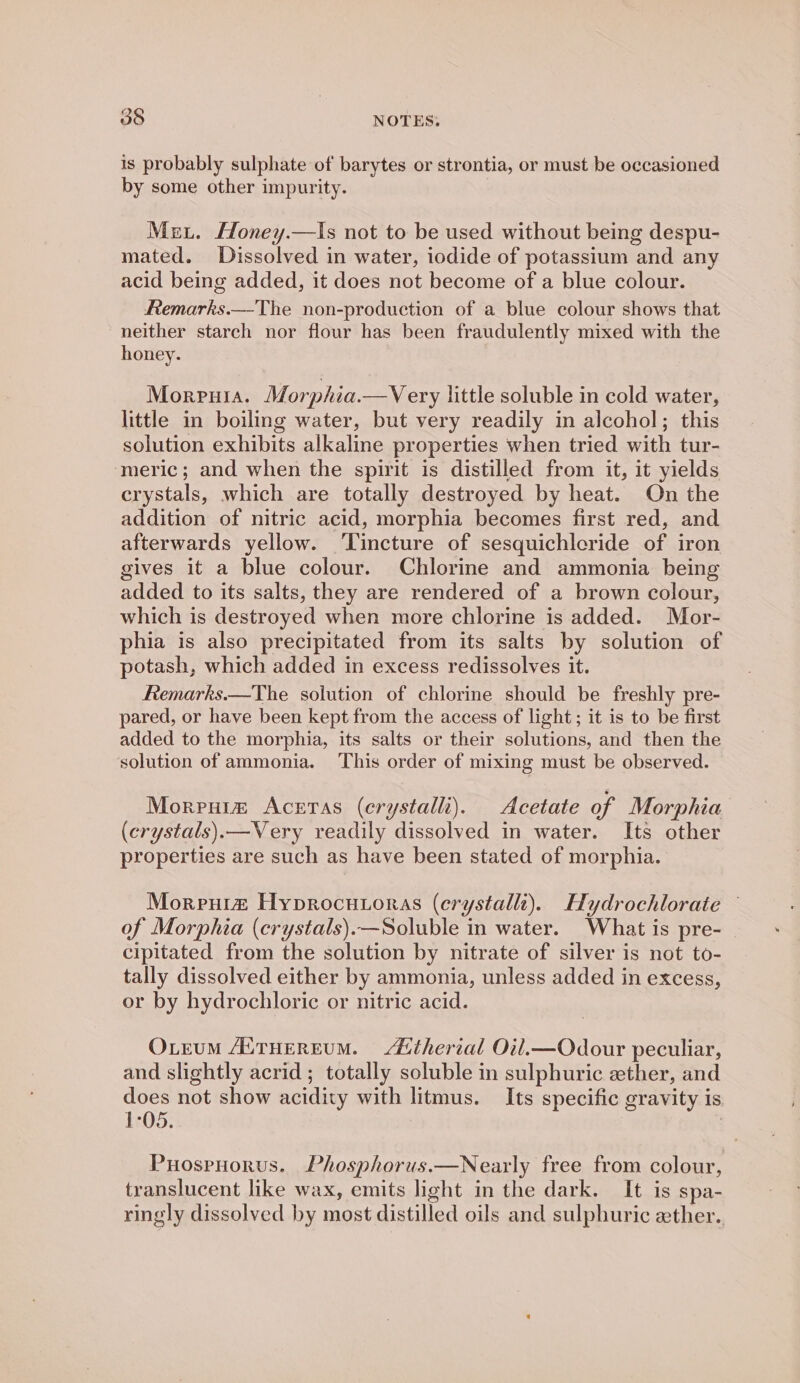 is probably sulphate of barytes or strontia, or must be occasioned by some other impurity. Met. Honey.—Is not to be used without being despu- mated. Dissolved in water, iodide of potassium and any acid being added, it does not become of a blue colour. Remarks.—The non-production of a blue colour shows that neither starch nor flour has been fraudulently mixed with the honey. Morreuia. Morphia.—Very little soluble in cold water, little in boiling water, but very readily in alcohol; this solution exhibits alkaline properties when tried with tur- ‘meric; and when the spirit is distilled from it, it yields crystals, which are totally destroyed by heat. On the addition of nitric acid, morphia becomes first red, and afterwards yellow. ‘Tincture of sesquichleride of iron gives it a blue colour. Chlorine and ammonia being added to its salts, they are rendered of a brown colour, which is destroyed when more chlorine is added. Mor- phia is also precipitated from its salts by solution of potash, which added in excess redissolves it. Remarks.—The solution of chlorine should be freshly pre- pared, or have been kept from the access of light; it is to be first added to the morphia, its salts or their solutions, and then the solution of ammonia. This order of mixing must be observed. Morpuim Aceras (erystalli). Acetate of Morphia (crystals).—Very readily dissolved in water. Its other properties are such as have been stated of morphia. Morenita Hyprocutoras (erystallt). Hydrochlorate — of Morphia (crystals).—Soluble in water. What is pre- | cipitated from the solution by nitrate of silver is not to- tally dissolved either by ammonia, unless added in excess, or by hydrochloric or nitric acid. Oxteum AiTueREuM. Attherial Oil.—Odour peculiar, and slightly acrid; totally soluble in sulphuric ether, and does not show acidity with litmus. Its specific gravity is 1-05. 3 Puosruorus. Phosphorus.—Nearly free from colour, translucent like wax, emits light in the dark. It is spa- ringly dissolved by most distilled oils and sulphuric ether.