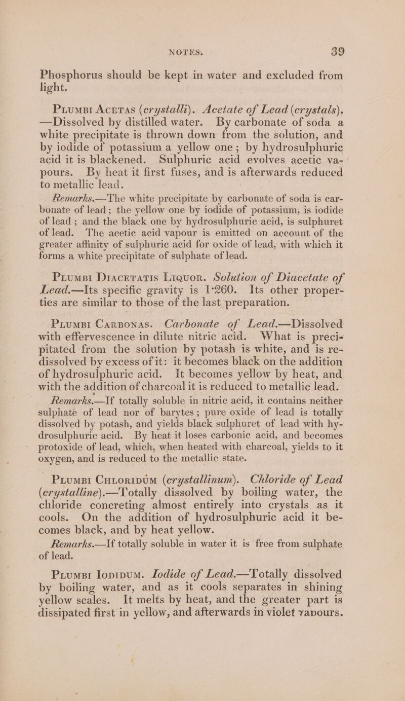 Phosphorus should be kept in water and excluded from light. Puiumsi Acetas (erystallt).. Acetate of Lead (crystals). —Dissolved by distilled water. By carbonate of soda a white precipitate is thrown down from the solution, and by iodide of potassium a yellow one; by hydrosulphuric acid it is blackened. Sulphuric acid evolves acetic va-- pours. By heat it first fuses, and is afterwards reduced to metallic lead. Remarks.—The white precipitate by carbonate of soda is car- bonate of lead; the yellow one by iodide of potassium, is iodide of lead ; and the black one by hydrosulphuric acid, is sulphuret of lead. The acetic acid vapour is emitted on account of the greater affinity of sulphuric acid for oxide of lead, with which it forms a white precipitate of sulphate of lead. Piumsi Draceratis Liquor. Solution of Diacetate of Lead.—Its specific gravity is 1°260. Its other proper- ties are similar to those of the last preparation. Prumpi Carponas. Carbonate of Lead.—Dissolved with effervescence in dilute nitric acid. What is preci- pitated from the solution by potash is white, and is re- dissolved by excess of it: it becomes black on the addition of hydrosulphurie acid. It becomes yellow by heat, and with the addition of charcoal it is reduced to metallic lead. Remarks.—If totally soluble in nitric acid, it contains neither sulphate of lead nor of barytes; pure oxide of lead is totally dissolved by potash, and yields black sulphuret of lead with hy- drosulphuric acid. By heat it loses carbonic acid, and becomes protoxide of lead, which, when heated with charcoal, yields to it oxygen, and is reduced to the metallic state. Piumsi Cutoripum (erystallinum). Chloride of Lead (crystalline).—Totally dissolved by boiling water, the chloride concreting almost entirely into crystals as it cools. On the addition of hydrosulphuric acid it be- comes black, and by heat yellow. Remarks.—If totally soluble in water it is free from sulphate of lead. Priumsi Iopipum. Iodide of Lead.—Totally dissolved by boiling water, and as it cools separates in shining yellow scales. It melts by heat, and the greater part is dissipated first in yellow, and afterwards in violet yavours.