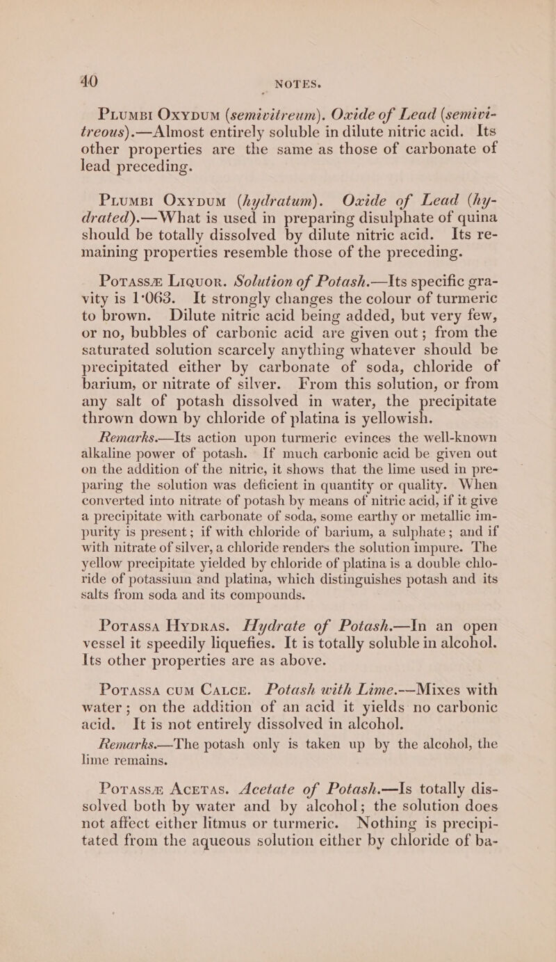 Piumsi Oxypum (semivitreum). Oxide of Lead (semivi- treous).—Almost entirely soluble in dilute nitric acid. Its other properties are the same as those of carbonate of lead preceding. Prumsr Oxypum (hydratum). Oxide of Lead (hy- drated).— What is used in preparing disulphate of quina should be totally dissolved by dilute nitric acid. Its re- maining properties resemble those of the preceding. Potass&amp; Liquor. Solution of Potash.—lts specific gra- vity is 1:068. It strongly changes the colour of turmeric to brown. Dilute nitric acid being added, but very few, or no, bubbles of carbonic acid are given out; from the saturated solution scarcely anything whatever should be precipitated either by carbonate of soda, chloride of barium, or nitrate of silver. From this solution, or from any salt of potash dissolved in water, the precipitate thrown down by chloride of platina is yellowish. Remarks.—Its action upon turmeric evinces the well-known alkaline power of potash. If much carbonic acid be given out on the addition of the nitric, it shows that the lime used in pre- paring the solution was deficient in quantity or quality. When converted into nitrate of potash by means of nitric acid, if it give a precipitate with carbonate of soda, some earthy or metallic im- purity is present; if with chloride of barium, a sulphate; and if with nitrate of silver, a chloride renders the solution impure. The yellow precipitate yielded by chloride of platina is a double chlo- ride of potassium and platina, which distinguishes potash and its salts from soda and its compounds. Potrassa Hypras. Hydrate of Potash.—In an open vessel it speedily liquefies. It is totally soluble in alcohol. Its other properties are as above. Porassa cum Catce. Potash with Lime.-—Mixes with water; on the addition of an acid it yields no carbonic acid. It is not entirely dissolved in alcohol. Remarks.—The potash only is taken up by the alcohol, the lime remains. Porassm Acetas. Acetate of Potash.—Is totally dis- solved both by water and by alcohol; the solution does not affect either litmus or turmeric. Nothing is precipi- tated from the aqueous solution either by chloride of ba-