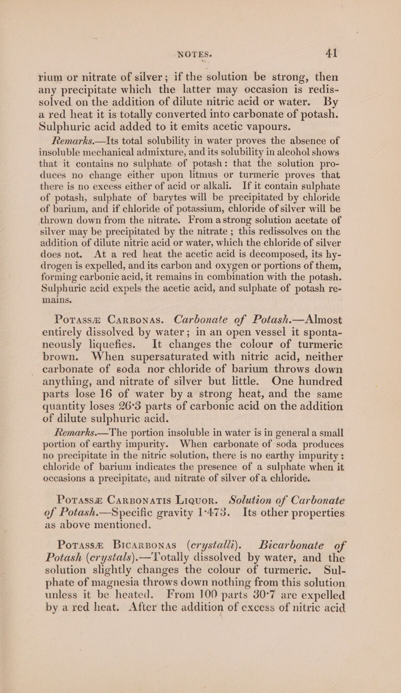 rium or nitrate of silver; if the solution be strong, then any precipitate which the latter may occasion is redis- solved on the addition of dilute nitric acid or water. By a red heat it is totally converted into carbonate of potash. Sulphuric acid added to it emits acetic vapours. Remarks.—Its total solubility in water proves the absence of insoluble mechanical admixture, and its solubility in alcohol shows that it contains no sulphate of potash: that the solution pro- duces no change either upon litmus or turmeric proves that there is no excess either of acid or alkali. If it contain sulphate of potash, sulphate of barytes will be precipitated by chloride of barium, and if chloride of potassium, chloride of silver will be thrown down from the nitrate. From astrong solution acetate of silver may be precipitated by the nitrate ; this redissolves on the addition of dilute nitric acid or water, which the chloride of silver does not. At a red heat the acetic acid is decomposed, its hy- drogen is expelled, and its carbon and oxygen or portions of them, forming carbonic acid, it remains in combination with the potash. Sulphuric acid expels the acetic acid, and sulphate of potash re- mains. Potass&amp; Carponas. Carbonate of Potash.—Almost entirely dissolved by water; in an open vessel it sponta- neously liquefies. It changes the colour of turmeric brown. When supersaturated with nitric acid, neither carbonate of soda nor chloride of barium throws down anything, and nitrate of silver but little. One hundred parts lose 16 of water by a strong heat, and the same quantity loses 26°3 parts of carbonic acid on the addition of dilute sulphuric acid. Femarks.—The portion insoluble in water is in general a small portion of earthy impurity. When carbonate of soda produces no precipitate in the nitric solution, there is no earthy impurity: chloride of barium indicates the presence of a sulphate when it occasions a precipitate, and nitrate of silver of a chloride. Potass&amp; Carsonatis Liquor. Solution of Carbonate of Potash.—Specific gravity 1-473. Its other properties as above mentioned. Potass&amp; Bicarponas (erystali). Bicarbonate of Potash (crystals).—Totally dissolved by water, and the solution slightly changes the colour of turmeric. Sul- phate of magnesia throws down nothing from this solution unless it be heated. From 100 parts 30°7 are expelled by ared heat. After the addition of excess of nitric acid