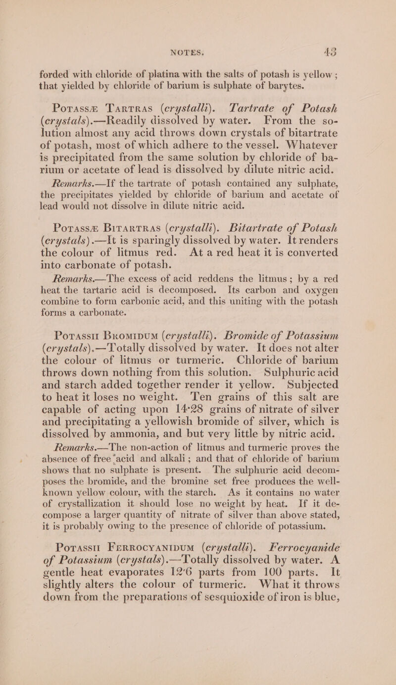 forded with chloride of platina with the salts of potash is yellow ; that yielded by chloride of barium is sulphate of barytes. Porass@ Tarrras (erystall). Tartrate of Potash (crystals).—Readily dissolved by water. From the so- lution almost any acid throws down crystals of bitartrate of potash, most of which adhere to the vessel. Whatever is precipitated from the same solution by chloride of ba- rium or acetate of lead is dissolved by dilute nitric acid. Remarks.—If the tartrate of potash contained any sulphate, the precipitates yielded by chloride of barium and acetate of lead would not dissolve in dilute nitric acid. Porass&amp; Bitrartras (erystalli). Bitartrate of Potash (crystals).—It is sparingly dissolved by water. It renders the colour of litmus red. Ata red heat it is converted into carbonate of potash. Remarks.—The excess of acid reddens the litmus; by a red heat the tartaric acid is decomposed. Its carbon and oxygen combine to form carbonic acid, and this uniting with the potash forms a carbonate. Potasstt Bromipuo (crystalli). Bromide of Potassium (erystals).—'Totally dissolved by water. It does not alter the colour of litmus or turmeric. Chloride of barium throws down nothing from this solution. Sulphuric acid and starch added together render it yellow. Subjected to heat it loses no weight. Ten grains of this salt are capable of acting upon 14°28 grains of nitrate of silver and precipitating a yellowish bromide of silver, which is dissolved by ammonia, and but very little by nitric acid. Remarks.—The non-action of litmus and turmeric proves the absence of free ‘acid and alkali; and that of chloride of barium shows that no sulphate is present. The sulphuric acid decom- poses the bromide, and the bromine set free produces the well- known yellow colour, with the starch. As it contains no water of crystallization it should lose no weight by heat. If it de- compose a larger quantity of nitrate of silver than above stated, it is probably owing to the presence of chloride of potassium. Porasstt Ferrocyantpum (erystalli). Ferrocyanide of Potassium (erystals).—Totally dissolved by water. A gentle heat evaporates 12°6 parts from 100 parts. It slightly alters the colour of turmeric. What it throws down from the preparations of sesquioxide of iron is blue,