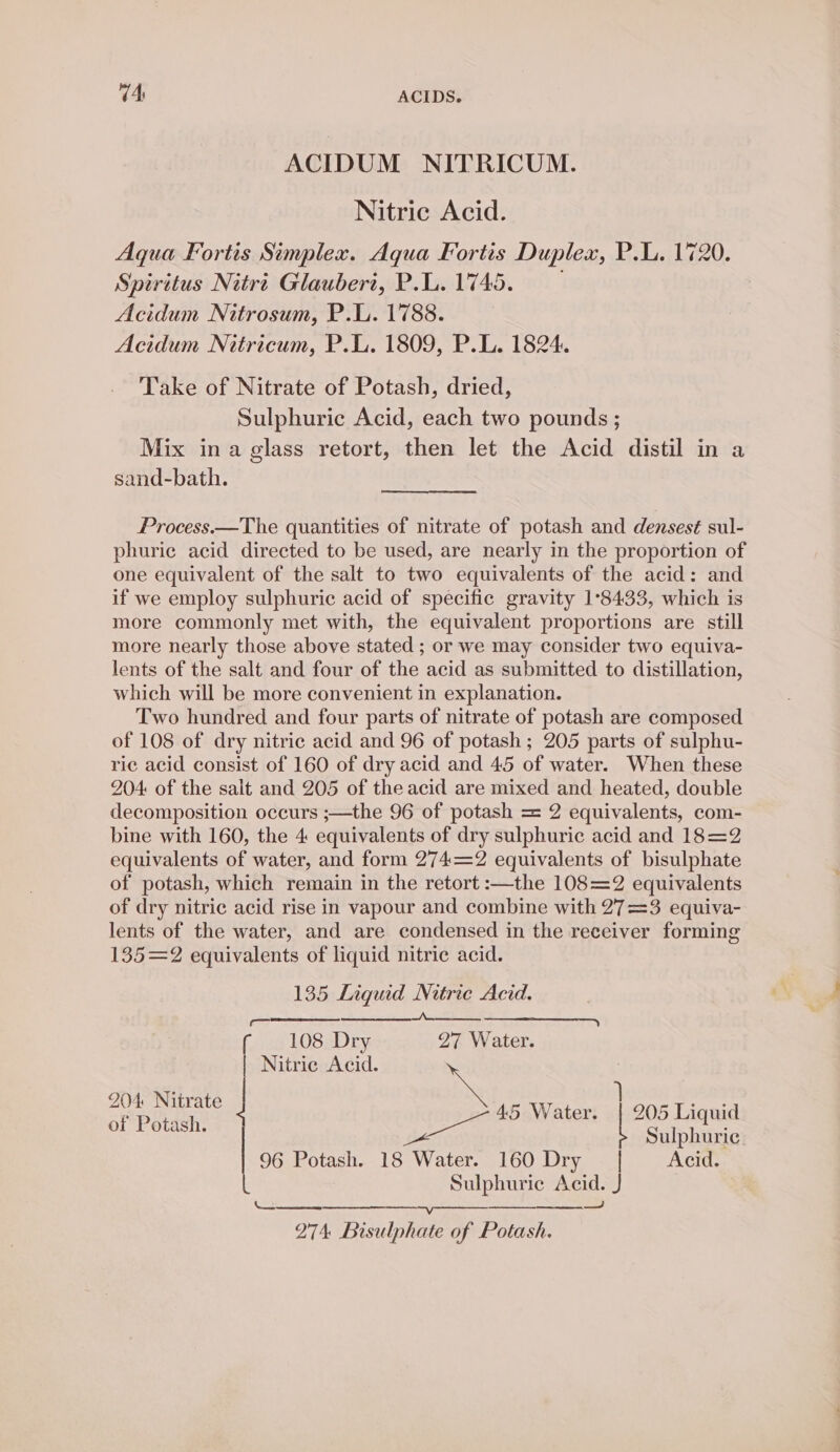 ACIDUM NITRICUM. Nitric Acid. Aqua Fortis Simplex. Aqua Fortis Duplex, P.L. 1720. Spiritus Nitre Glaubert, P.L. 1745. Acidum Nitrosum, P.L. 1788. Acidum Netricum, P.L. 1809, P.L. 1824. Take of Nitrate of Potash, dried, Sulphuric Acid, each two pounds ; Mix ina glass retort, then let the Acid distil in a sand-bath. Process.—The quantities of nitrate of potash and densest sul- phuric acid directed to be used, are nearly in the proportion of one equivalent of the salt to two equivalents of the acid: and if we employ sulphuric acid of specific gravity 1°8433, which is more commonly met with, the equivalent proportions are still more nearly those above stated ; or we may consider two equiva- lents of the salt and four of the acid as submitted to distillation, which will be more convenient in explanation. Two hundred and four parts of nitrate of potash are composed of 108 of dry nitric acid and 96 of potash ; 205 parts of sulphu- ric acid consist of 160 of dry acid and 45 of water. When these 204: of the salt and 205 of the acid are mixed and heated, double decomposition occurs ;—the 96 of potash = 2 equivalents, com- bine with 160, the 4 equivalents of dry sulphuric acid and 18=2 equivalents of water, and form 274=2 equivalents of bisulphate of potash, which remain in the retort :—the 108=2 equivalents of dry nitric acid rise in vapour and combine with 27=3 equiva- lents of the water, and are condensed in the receiver forming 135=2 equivalents of liquid nitric acid. 135 Liquid Nitrie Acid. oo md Ne f 108 Dry 27 Water. Nitric Acid. 204 Nitrate = } Appa 45 Water. ace Liquid Sulphuric 96 Potash. 18 Water. 160 Dry | Acid. Sulphuric Acid. J —J ny Abate ons LS SO. 274 Bisulphate of Potash.