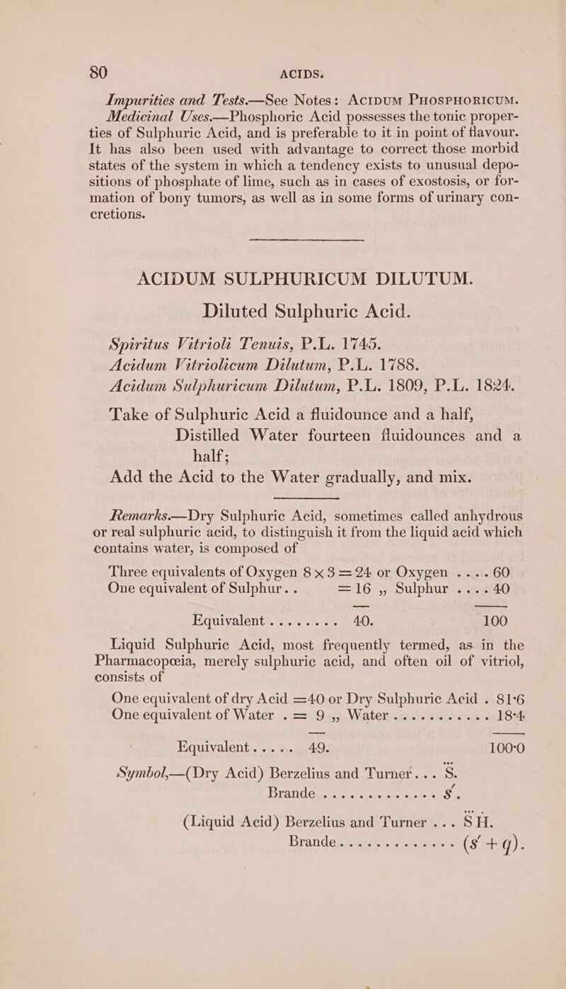 Impurities and Tests—See Notes: Acipum PHosPHORICUM. Medicinal Uses.—Phosphoric Acid possesses the tonic proper- ties of Sulphuric Acid, and is preferable to it in point of flavour. It has also been used with advantage to correct those morbid states of the system in which a tendency exists to unusual depo- sitions of phosphate of lime, such as in cases of exostosis, or for- mation of bony tumors, as well as in some forms of urinary con- cretions. ACIDUM SULPHURICUM DILUTUM. Diluted Sulphuric Acid. Spiritus Vitriolt Tenuts, P.L. 1745. Acidum Vitriolicum Dilutum, P.L. 1788. Acidum Sulphuricum Dilutum, P.L. 1809, P.L. 1824. Take of Sulphuric Acid a fluidounce and a half, Distilled Water fourteen fluidounces and a half; Add the Acid to the Water gradually, and mix. Remarks.—Dry Sulphuric Acid, sometimes called anhydrous or real sulphuric acid, to distinguish it from the liquid acid which contains water, is composed of Three equivalents of Oxygen 8 x 3 = 24 or Oxygen ....60 One equivalent of Sulphur. . =16-,~Sulphur..;.23440 Equivalenteeyra.e 40. 100 Liquid Sulphuric Acid, most frequently termed, as in the Pharmacopeeia, merely sulphuric acid, and often oil of vitriol, consists of One equivalent of dry Acid =40 or Dry Sulphuric Acid . 81:6 One'equivalent of Water..== <9.4,;.Waater <i) -reite apes. 18-4 Kquivalent..... 49. 100°0 Symbol,—(Dry Acid) Berzelius and Turner... S. PoiRAELY A NEARS A 6 Saar of (Liquid Acid) Berzelius and Turner ... SH. Brande gc wet vt. e acer 6 +- q).