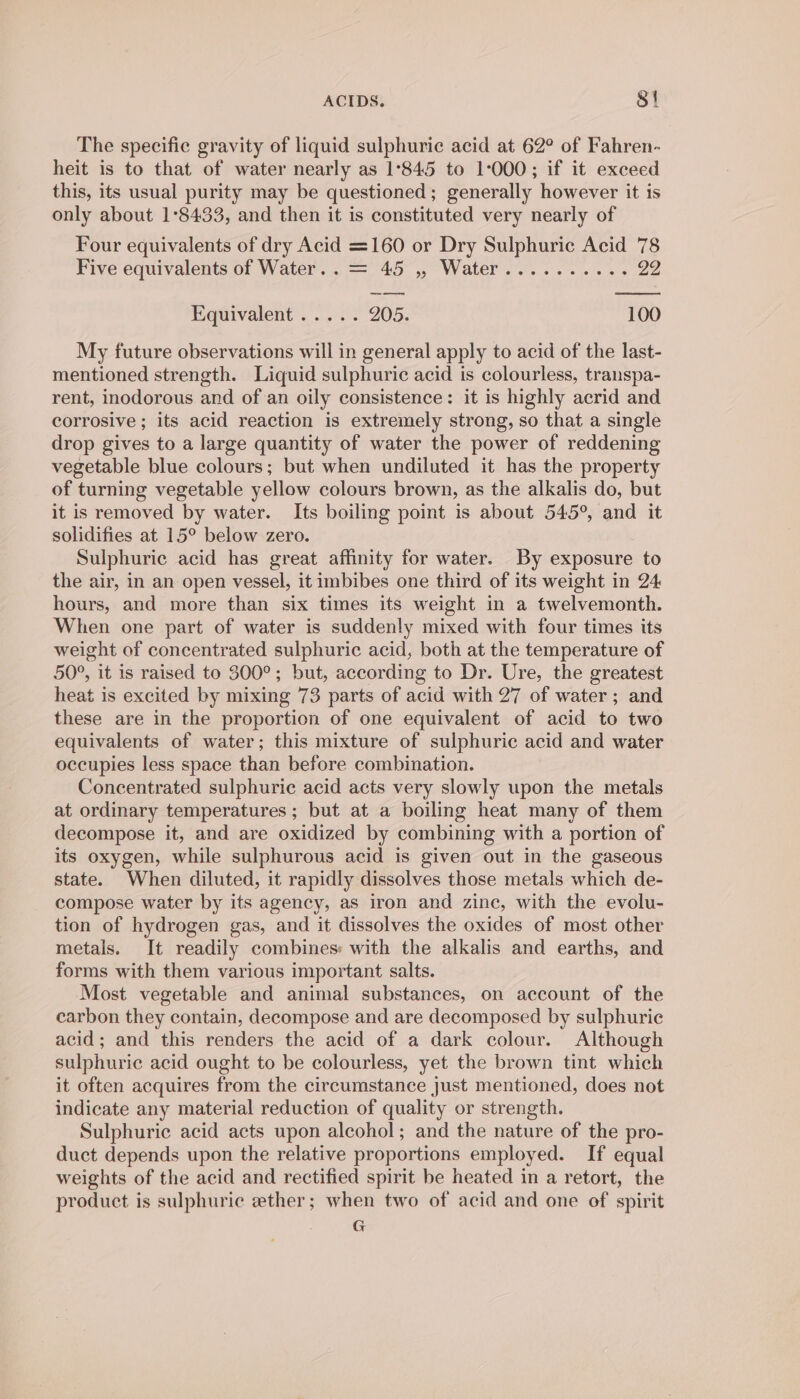 The specific gravity of liquid sulphuric acid at 62° of Fahren- heit is to that of water nearly as 1°845 to 1-000; if it exceed this, its usual purity may be questioned; generally however it is only about 1°8433, and then it is constituted very nearly of Four equivalents of dry Acid =160 or Dry Sulphuric Acid 78 Five equivalents of Water.. = 45 , Water.......... 22 Equivalent ..... 205. 100 My future observations will in general apply to acid of the last- mentioned strength. Liquid sulphuric acid is colourless, transpa- rent, inodorous and of an oily consistence: it is highly acrid and corrosive ; its acid reaction is extremely strong, so that a single drop gives to a large quantity of water the power of reddening vegetable blue colours; but when undiluted it has the property of turning vegetable yellow colours brown, as the alkalis do, but it is removed by water. Its boiling point is about 545°, and it solidifies at 15° below zero. Sulphuric acid has great affinity for water. By exposure to the air, in an open vessel, it imbibes one third of its weight in 24 hours, and more than six times its weight in a twelvemonth. When one part of water is suddenly mixed with four times its weight of concentrated sulphuric acid, both at the temperature of 50°, it is raised to 300°; but, according to Dr. Ure, the greatest heat is excited by mixing 73 parts of acid with 27 of water ; and these are in the proportion of one equivalent of acid to two equivalents of water; this mixture of sulphuric acid and water occupies less space than before combination. Concentrated sulphuric acid acts very slowly upon the metals at ordinary temperatures ; but at a boiling heat many of them decompose it, and are oxidized by combining with a portion of its oxygen, while sulphurous acid is given out in the gaseous state. When diluted, it rapidly dissolves those metals which de- compose water by its agency, as iron and zinc, with the evolu- tion of hydrogen gas, and it dissolves the oxides of most other metals. It readily combines: with the alkalis and earths, and forms with them various important salts. Most vegetable and animal substances, on account of the carbon they contain, decompose and are decomposed by sulphuric acid; and this renders the acid of a dark colour. Although sulphuric acid ought to be colourless, yet the brown tint which it often acquires from the circumstance just mentioned, does not indicate any material reduction of quality or strength. Sulphuric acid acts upon alcohol; and the nature of the pro- duct depends upon the relative proportions employed. If equal weights of the acid and rectified spirit be heated in a retort, the product is sulphuric ether; when two of acid and one of spirit G