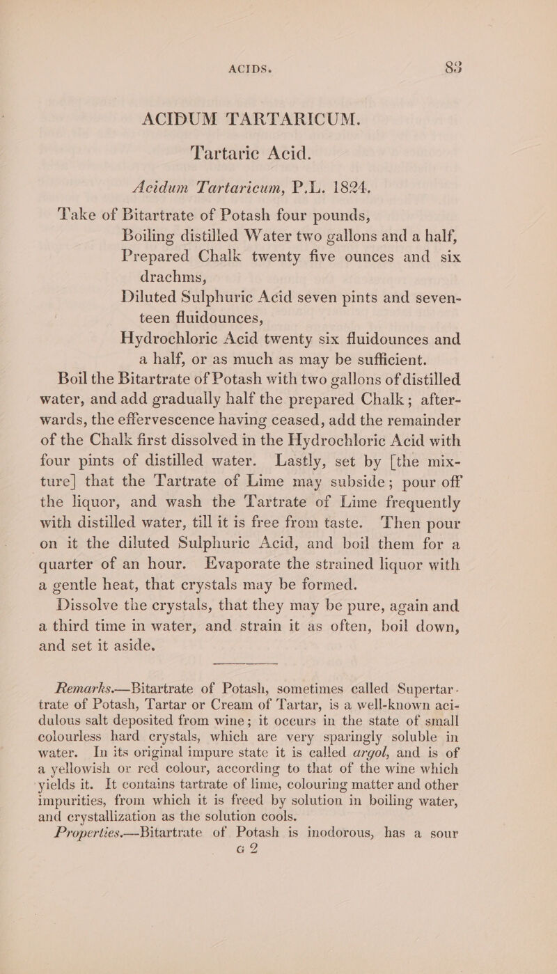 ACIDUM TARTARICUM. Tartaric Acid. Acidum Tartaricum, P.W. 1824. Take of Bitartrate of Potash four pounds, Boiling distilled Water two gallons and a half, Prepared Chalk twenty five ounces and six drachms, Diluted Sulphuric Acid seven pints and seven- teen fluidounces, Hydrochloric Acid twenty six fluidounces and a half, or as much as may be sufficient. Boil the Bitartrate of Potash with two gallons of distilled water, and add gradually half the prepared Chalk; after- wards, the effervescence having ceased, add the remainder of the Chalk first dissolved in the Hydrochloric Acid with four pints of distilled water. Lastly, set by [the mix- ture] that the Tartrate of Lime may subside; pour off the liquor, and wash the Tartrate of Lime frequently with distilled water, till it is free from taste. Then pour on it the diluted Sulphuric Acid, and boil them for a quarter of an hour. Evaporate the strained liquor with a gentle heat, that crystals may be formed. Dissolve the crystals, that they may be pure, again and a third time in water, and strain it as often, boil down, and set it aside. Remarks.—Bitartrate of Potash, sometimes called Supertar- trate of Potash, Tartar or Cream of Tartar, is a well-known aci- dulous salt deposited from wine; it occurs in the state of small colourless hard crystals, which are very sparingly soluble in water. In its original impure state it is called argol, and is of a yellowish or red colour, according to that of the wine which yields it. It contains tartrate of lime, colouring matter and other impurities, from which it is freed by solution in boiling water, and crystallization as the solution cools. Properties. —Bitartrate of Potash is inodorous, has a sour G2