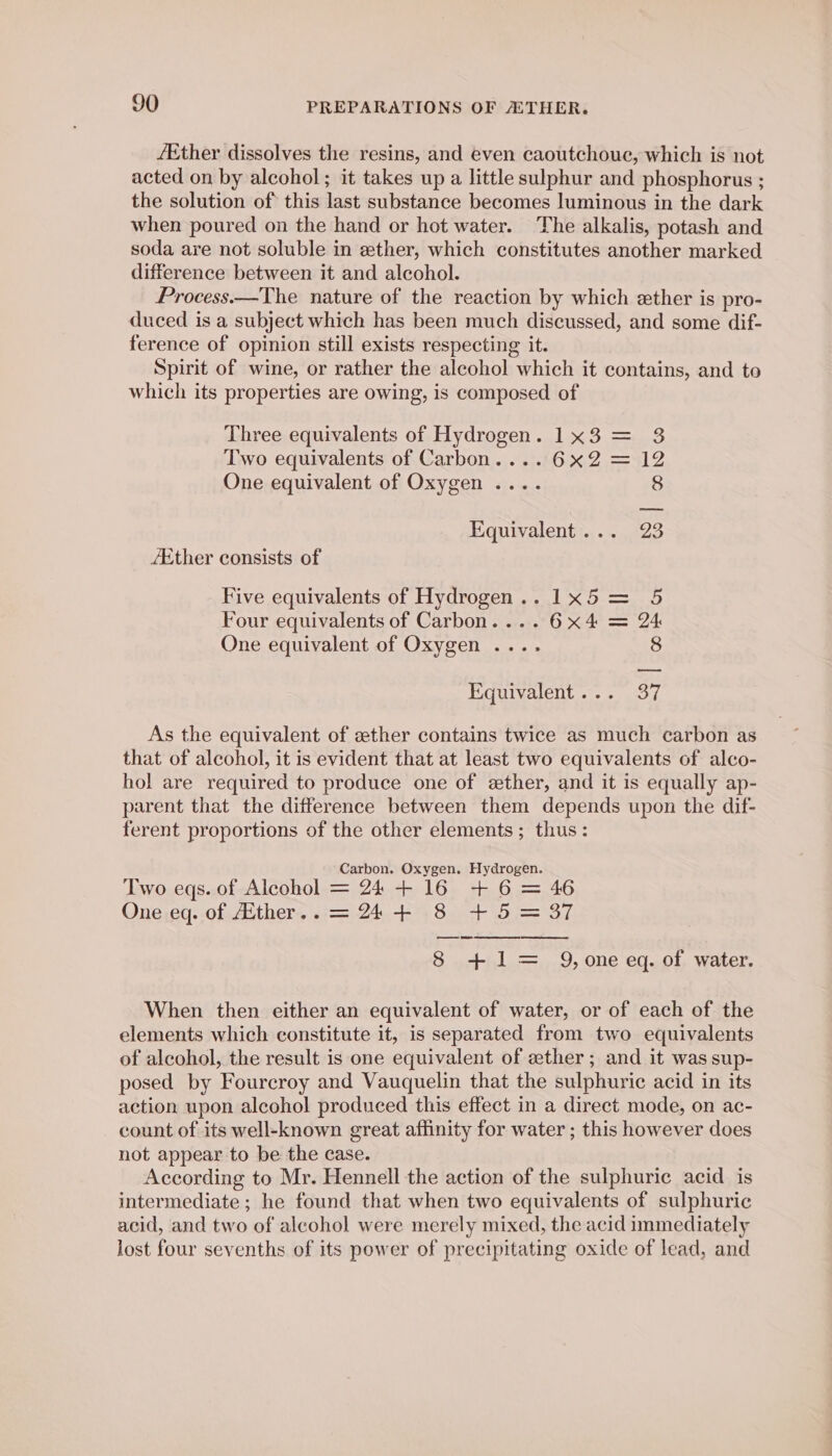 /Ether dissolves the resins, and even caoutchoue, which is not acted on by alcohol ; it takes up a little sulphur and phosphorus ; the solution of: this last substance becomes luminous in the dark when poured on the hand or hot water. The alkalis, potash and soda are not soluble in ether, which constitutes another marked difference between it and alcohol. Process.—The nature of the reaction by which ether is pro- duced is a subject which has been much discussed, and some dif- ference of opinion still exists respecting it. Spirit of wine, or rather the alcohol which it contains, and to which its properties are owing, is composed of Three equivalents of Hydrogen. 1x3 = Two equivalents of Carbon....6x2 = 12 One equivalent of Oxygen .... 8 Equivalent... 23 Ether consists of Five equivalents of Hydrogen... 1x5 = 5 Four equivalents of Carbon.... 6x4 = One equivalent of Oxygen .... 8 Equivalent... 37 As the equivalent of zther contains twice as much carbon as that of alcohol, it is evident that at least two equivalents of alco- hol are required to produce one of ether, and it is equally ap- parent that the difference between them depends upon the dif- ferent proportions of the other elements ; thus: Carbon. Oxygen. Hydrogen. Two eqs. of Alcohol = 24 + 16 + 6 = 46 One eq. of Ether.. = 24+ 8 +5 = 37 ee re 8 +1= Q, one eq. of water. When then either an equivalent of water, or of each of the elements which constitute it, is separated from two equivalents of alcohol, the result is one equivalent of ether; and it was sup- posed by Fourcroy and Vauquelin that the sulphuric acid in its action upon alcohol produced this effect in a direct mode, on ac- count of its well-known great affinity for water ; this however does not appear to be the case. According to Mr. Hennell the action of the sulphuric acid is intermediate ; he found that when two equivalents of sulphuric acid, and two of alcohol were merely mixed, the acid immediately lost four sevenths of its power of precipitating oxide of lead, and