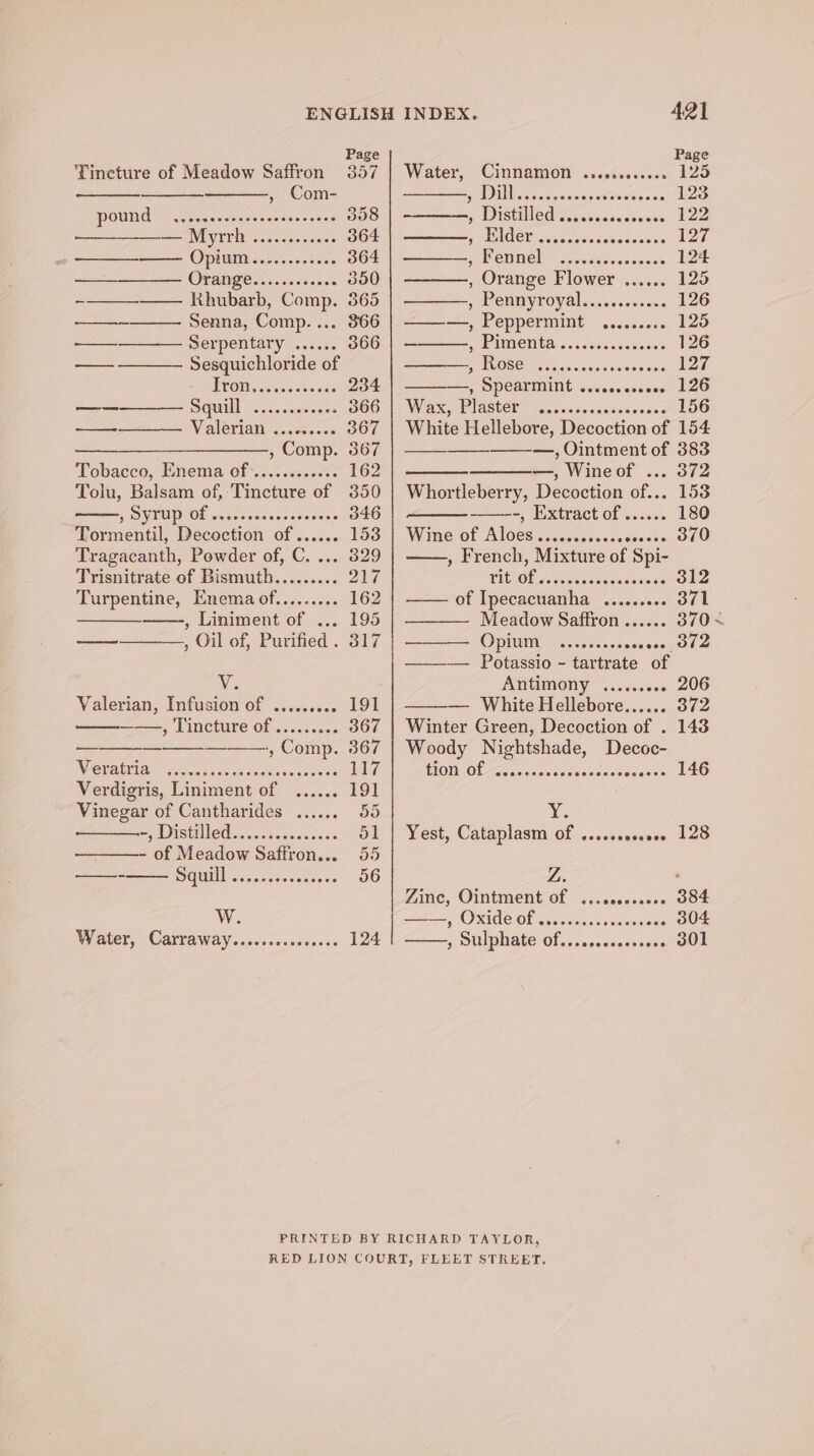 Tincture of Meadow Saffron 357 , Com- POUNG 2 A eaenarceesecnetetes 358 —— Myrrh ............ 364 —— Opium. ........00. 364 —- OT ane caress. 350 -——————. Khubarb, Comp. 365 <a Senna, Comp.... 366 —_—_———-— Serpentary ...... 366 — Sesquichloride of TCON sedate 234 eek Sguill cc cote 366 — Valerian’ oss: 367 —_————., Comp. 367 Tobacco, Enema of*...0.<.<%+ 162 Tolu, Balsam of, Tincture of 350 WU OF wcucesessesees Jose a0 Tormentil, Decoction of...... 153 Tragacanth, Powder of, C. ... 329 Trisnitrate of Bismuth......... 207 Turpentine, Enema of......... 162 , Liniment of ... 195 ona , Oil of, Purified . 317 Ve Valerian, Infusion of ..... eget ——, Tincture of ......... 367 — — — ‘+, Comp. 367 NER OIA Hea uaet ate aaitiss coeats Lye. Verdigris, Liniment of ...... 191 Vinegar of Cantharides ...... 55 my MDESHER? on casase oe ose 51 - of Meadow Saffron... 55 —- UN ox selaaciew tee 56 Ww. Water, Carraway...cccccccssses 124 Water, (Cinnamon. c.sterccisn 12S SDE nous csseeecceseces 123 PD ISt OO, seecnsecessan. Loe A UEBOEDY ice eecaseaaaeess 127 SME CHINOL\ oamsadorece ten 124 , Orange Flower ...... 125 PEE CMNYTOV Alcs. b5 e038 es 126 ——-—, Peppermint ......... 125 ———, Pimenta .........cs000 126 MLOSE) esas voc y'aretisis vove LZE ——, SPCATMINE seveccerccee 126 Was. Plaster liste ceioesa se eager LOO White Hellebore, Decoction of 154 —, Ointment of 383 —, Wineof ... 372 Whortleberry, Decoction of... 153 -, Extract of ...... 180 Wine of Aloes....... Pe ee Pa NA , French, Mixture of Spi- VICIOE gs se wooas vccecess 312 of Ipecacuanha ......... 371 Meadow Saffron ...... 370 ~ Opium: -s.250.605 seaeesno ds —-— Potassio - tartrate of Antimony %..25.+.« 206 — White Hellebore..... BY i72 Winter Green, Decoction of . 143 Woody Nightshade, Decoc- TON Of ais ssc ctes Nesane eoocee 146 Bie Yest, Cataplasm of ......e0e0. 128 Z. Zine, Ointment of eee 88eeceeee 384 7 O RIGO Ol sia ans oe ase .. 304 DUPHALE/OL. ses cceovessatOOn