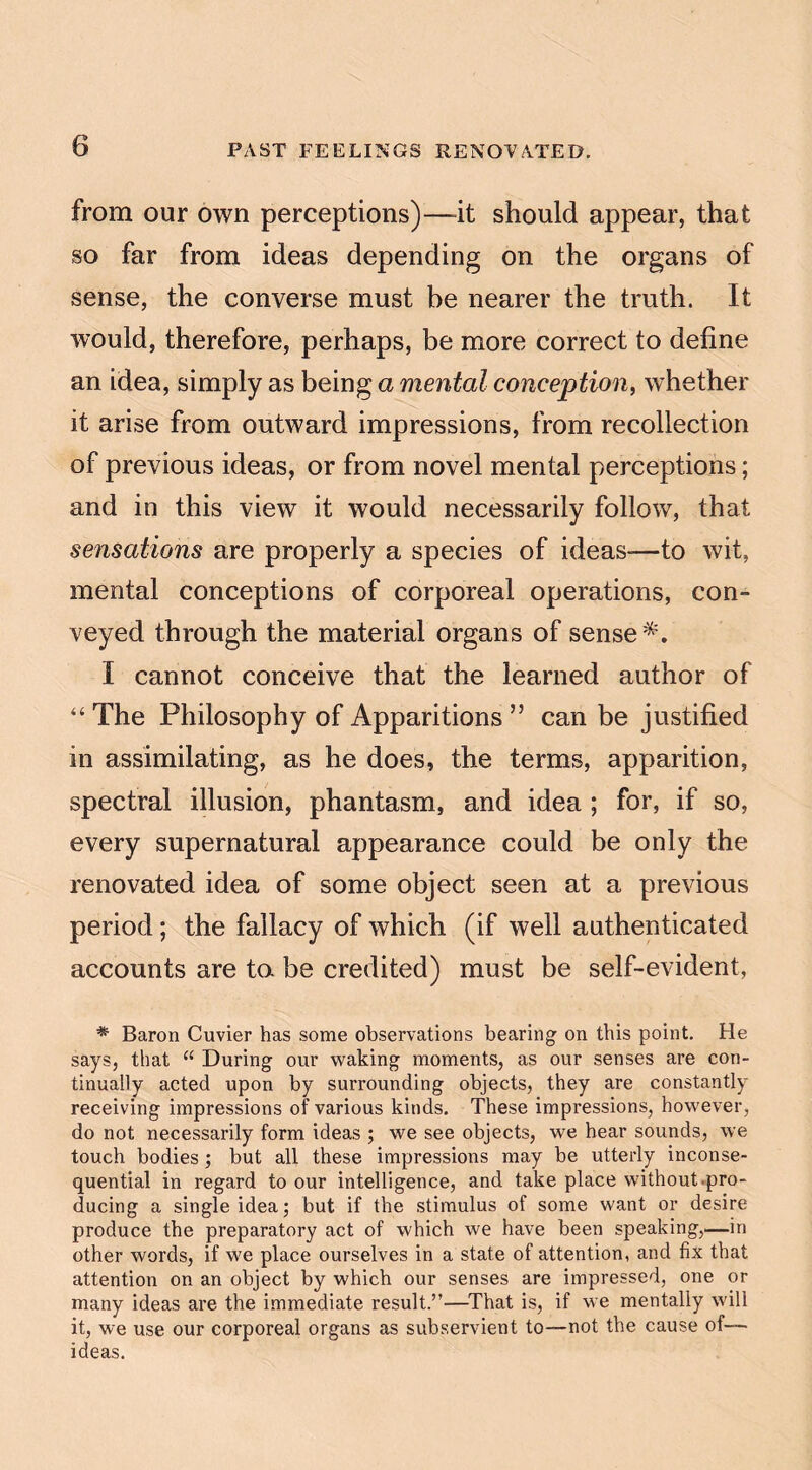from our own perceptions)—it should appear, that so far from ideas depending on the organs of sense, the converse must be nearer the truth. It would, therefore, perhaps, be more correct to define an idea, simply as being a mental conception, whether it arise from outward impressions, from recollection of previous ideas, or from novel mental perceptions; and in this view it would necessarily follow, that sensations are properly a species of ideas—to wit, mental conceptions of corporeal operations, con¬ veyed through the material organs of sense*. I cannot conceive that the learned author of “ The Philosophy of Apparitions ” can be justified in assimilating, as he does, the terms, apparition, spectral illusion, phantasm, and idea ; for, if so, every supernatural appearance could be only the renovated idea of some object seen at a previous period; the fallacy of which (if well authenticated accounts are to. be credited) must be self-evident, * Baron Cuvier has some observations bearing on this point. He says, that “ During our waking moments, as our senses are con¬ tinually acted upon by surrounding objects, they are constantly receiving impressions of various kinds. These impressions, however, do not necessarily form ideas ; we see objects, we hear sounds, we touch bodies ; but all these impressions may be utterly inconse¬ quential in regard to our intelligence, and take place without-pro¬ ducing a single idea •, but if the stimulus of some want or desire produce the preparatory act of which we have been speaking,—in other words, if we place ourselves in a state of attention, and fix that attention on an object by which our senses are impressed, one or many ideas are the immediate result.”—That is, if we mentally will it, we use our corporeal organs as subservient to—not the cause of— ideas.
