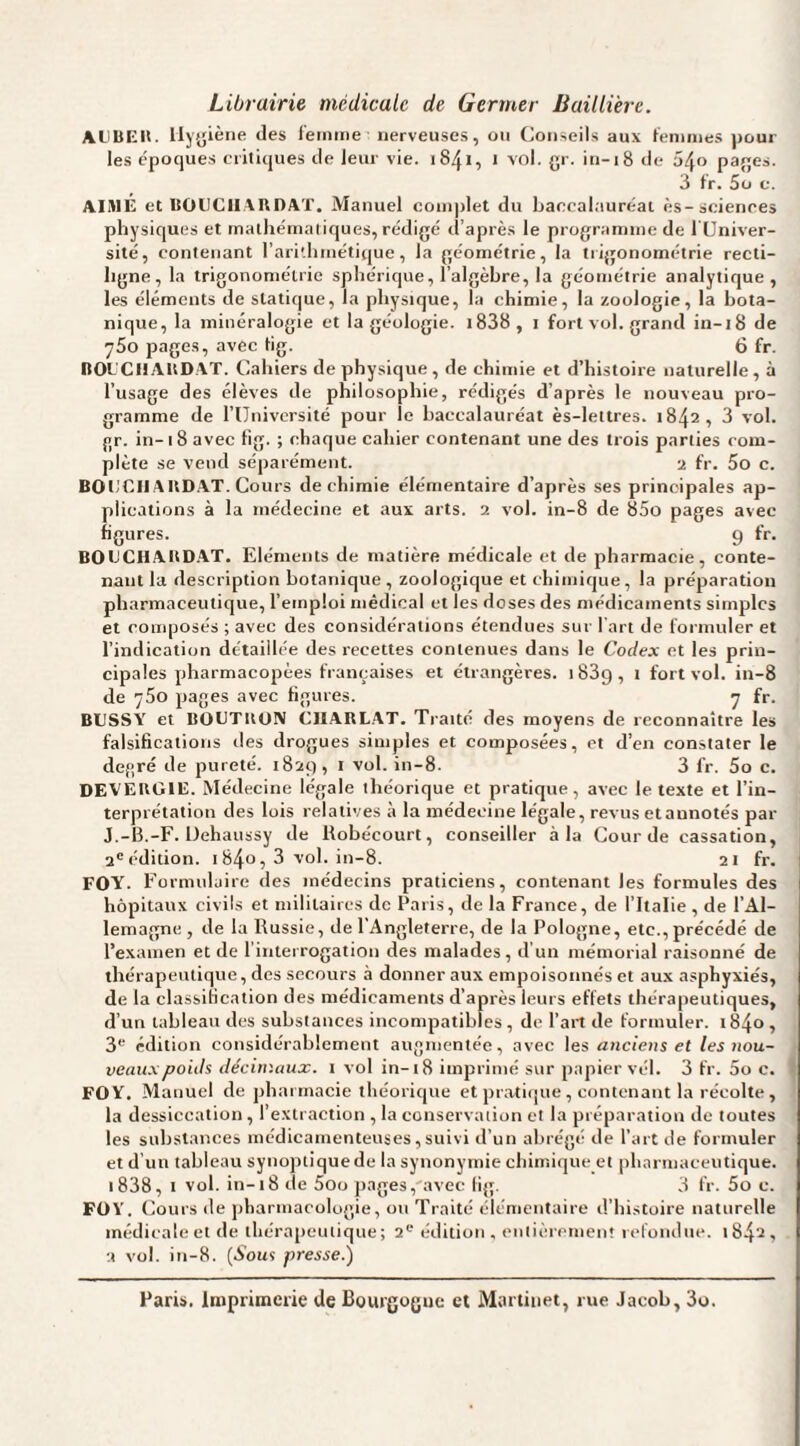 Librairie médicale de Germer Baillière. AliUElIt. lly{5iène des l'einiDe nerveuses, on Conseils aux f'eniines poul¬ ies époques critiques de leur vie. 1841, 1 vol. gr. in-18 de 54» pages. 3 fr. 5ü c. AIMÉ et BOUCIIAHDAT. Manuel complet du baccalauréat ès-sciences physiques et mathématiques, rédigé d’après le programme de l üniver- sité, contenant l’arillimétique, la géométrie, la tiigonométrie recti¬ ligne, la trigonométrie sphérique, l’algèbre, la géométrie analytique, les éléments de statique, la physique, la chimie, la zoologie, la bota¬ nique, la minéralogie et la géologie. i838, i fort vol. grand in-18 de 750 pages, avec tig. 6 fr. nOL'CHAUDAT. Cahiers de physique , de chimie et d’histoire naturelle , à l’usage des élèves de philosophie, rédigés d’après le nouveau pro¬ gramme de rUniversité pour le baccalauréat ès-lettres. 1842, 3 vol. gr. in-1 8 avec tig. ; chaque cahier contenant une des trois parties com¬ plète se vend séparément. 2 fr. 5o c. BOliCIIAUD.AT. Cours de chimie élémentaire d’après ses principales ap¬ plications à la médecine et aux arts. 2 vol. in-8 de 85o pages avec figures. 9 fr. BOtJCHAltD.AT. Eléments de matière médicale et de pharmacie, conte¬ nant la description botanique, zoologique et chimique, la préparation pharmaceutique, l’emploi médical et les doses des médicaments simples et coiiqjosés ; avec des considérations étendues sur l'art de formuler et l’indication détaillée des recettes contenues dans le Codex et les prin¬ cipales pharmacopées françaises et étrangères. iSSg, i fort vol. in-8 de 760 pages avec figures. 7 fr. BUSSY et BOUTIION CIIARL.AT. Traité des moyens de reconnaître les falsifications des drogues simples et composées, et d’en constater le degré de pureté, tfiaq, i vol. in-8. 3 fr. 5o c. DE'VEKGllî. Médecine légale théorique et pratique, avec le texte et l’in¬ terprétation des lois relatives à la médecine légale, revus etaunotés par J.-B.-F. Dehaussy de Robécourt, conseiller à la Cour de cassation, 2'édition. 184o, 3 vol. in-8. 21 fr. FOY. Formulaire des médecins praticiens, contenant les formules des hôpitaux civils et militaires de Paris, de la France, de l’Italie , de l’Al¬ lemagne , de la Russie, de l’Angleterre, de la Pologne, etc., précédé de l’examen et de rinterrogation des malades, d’un mémorial raisonné de thérapeutique, des secours à donner aux empoisonnés et aux asphyxiés, de la classification des médicaments d’après leurs effets thérapeutiques, d’un tableau des substances incompatibles, de l’art de formuler. i84o, 3'-’ édition considérablement augmentée, avec les anciens et les nou¬ veaux poids décimaux, i vol in-18 imprimé sur papier vél. 3 fr. 5o c. FOY. Manuel de pliai inacie théorique et pratiipie , contenant la récolte, la dessiccation, l’extraction , la conservation et la préparation de toutes les substances médicamenteuses, suivi d’un abrégé de l’art de formuler et d’un tableau synoptique de la synonymie chimique et pharmaceutique. i838, I vol. in-18 de 5oo pages,'avec lig. 3 fr. 5o c. FOY. Cours de pharmacologie, ou Traité élémentaire d’histoire naturelle inédicaleet de thérapeutique; 2® édition, entièrement refondue. 1842, 2 vol. in-8. {Sous presse.) Paris, imprimerie de Bourgogne et Martinet, me Jacob, 3o.