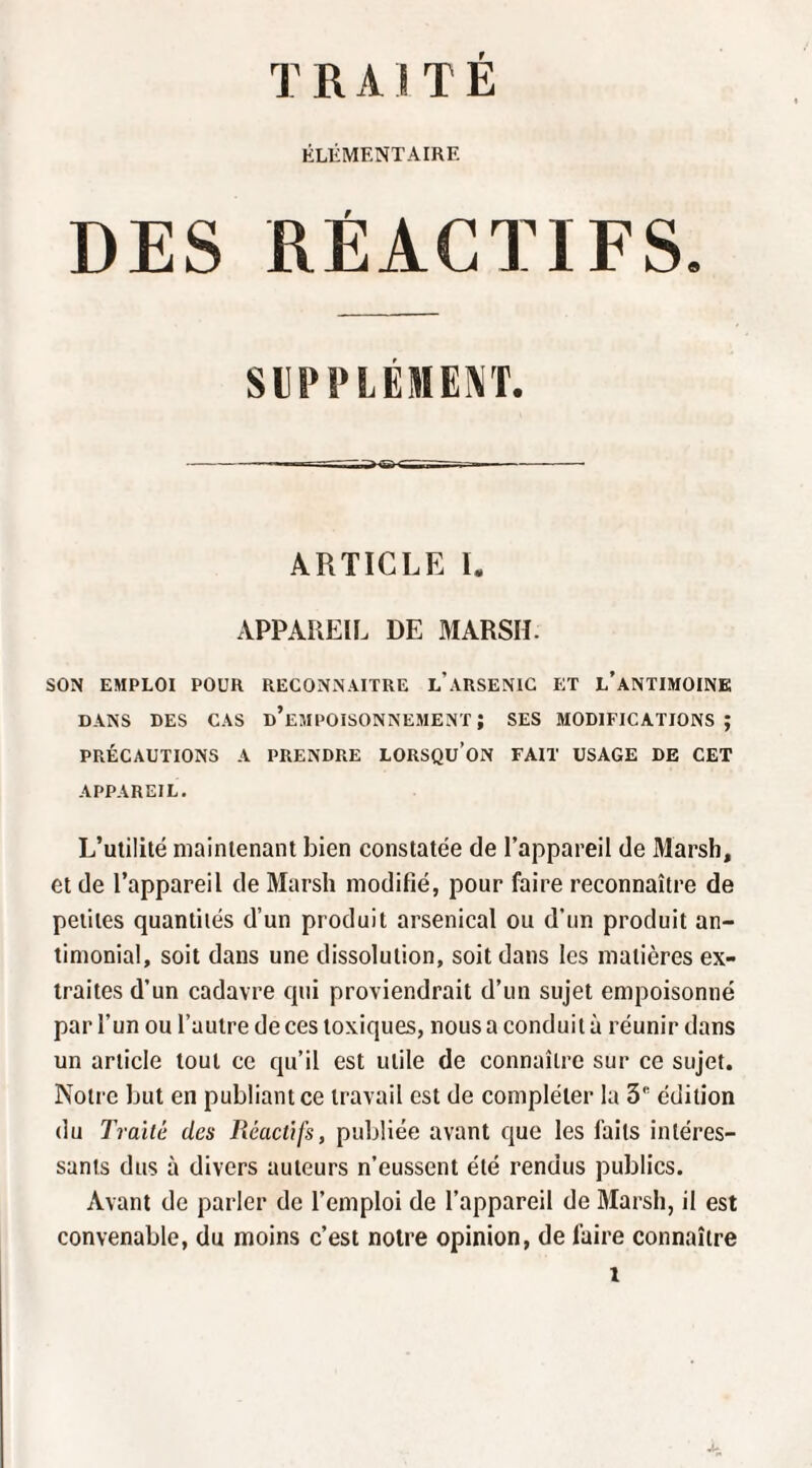 TRAITE ÉLÉMENTAIRE DES RÉACTIFS. SlilM^LÉnEKT. - ----- ARTICLE L APPAREIL DE MARSH. SON EMPLOI POUR RECONNAITRE l’ARSENIC ET l’aNTIMOINK DANS DES CAS d’eMPOISONNEMENT ; SES MODIFICATIONS; PRÉCAUTIONS A PRENDRE LORSQU’ON FAIT USAGE DE CET APPAREIL. L’utilité maintenant bien constatée de l’appareil de Marsh, et de l’appareil de Marsh modifié, pour faire reconnaître de petites quantités d’un produit arsenical ou d’un produit an¬ timonial, soit dans une dissolution, soit dans les matières ex¬ traites d’un cadavre qui proviendrait d’un sujet empoisonné par l’un ou l’autre de ces toxiques, nous a conduit à réunir dans un article tout ce qu’il est utile de connaître sur ce sujet. Notre but en publiant ce travail est de compléter la 3 édition du Traité des Réactifs, publiée avant que les faits intéres¬ sants dus à divers auteurs n’eussent été rendus publics. Avant de parler de l’emploi de l’appareil de Marsh, il est convenable, du moins c’est noire opinion, de faire connaître