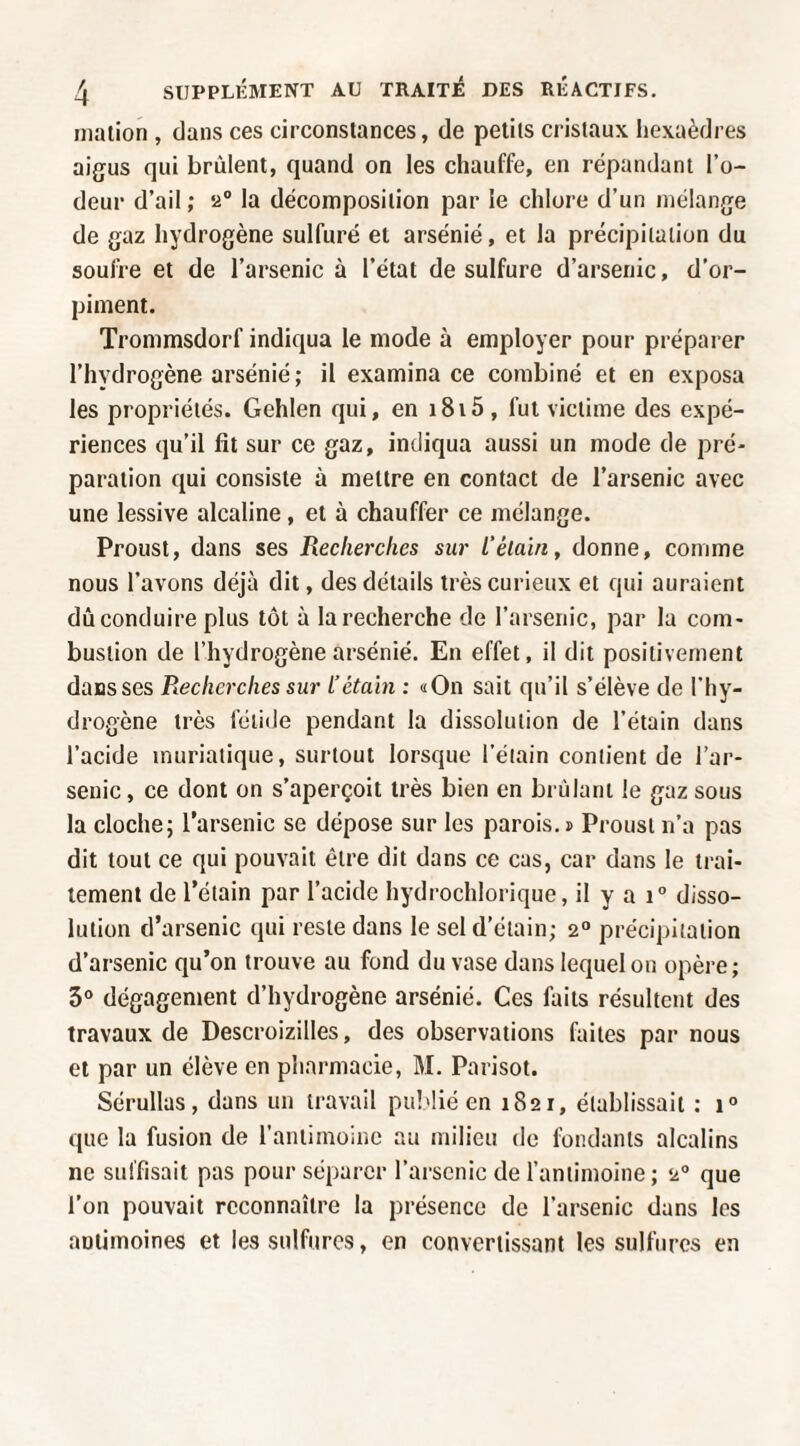 niation , dans ces circonstances, de petits cristaux hexaèdres aigus qui brûlent, quand on les chauffe, en répandant l’o¬ deur d’ail; 2® la décomposition par le chlore d’un mélange de gaz hydrogène sulfuré et arsénié, et la précipitation du soufre et de l’arsenic à l’état de sulfure d’arsenic, d’or¬ piment. Trommsdorf indiqua le mode à employer pour préparer l’hydrogène arsénié; il examina ce combiné et en exposa les propriétés. Gehlen qui, en i8i5 , fut victime des expé¬ riences qu’il fit sur ce gaz, indiqua aussi un mode de pré¬ paration qui consiste à mettre en contact de l’arsenic avec une lessive alcaline, et à chauffer ce mélange. Proust, dans ses Recherches sur l’élain, donne, comme nous l’avons déjà dit, des détails très curieux et qui auraient dû conduire plus tôt à la recherche de l’arsenic, par la com¬ bustion de l’hydrogène arsénié. En effet, il dit positivement dans ses Recherches sur L’étain : «On sait qu’il s’élève de l’hy¬ drogène très fétide pendant la dissolution de l’étain dans l’acide muriatique, surtout lorsque l’étain contient de l’ar¬ senic , ce dont on s’aperçoit très bien en brûlant le gaz sous la cloche; l’arsenic se dépose sur les parois.» Proust n’a pas dit tout ce qui pouvait être dit dans ce cas, car dans le trai¬ tement de l’étain par l’acide hydrochlorique, il y a 1° disso¬ lution d’arsenic qui reste dans le sel d’étain; 2“ précipitation d’arsenic qu’on trouve au fond du vase dans lequel ou opère; 3° dégagement d’hydrogène arsénié. Ces faits résultent des travaux de Descroizilles, des observations faites par nous et par un élève en pharmacie, M. Parisot. Sérullas, dans un travail publié en 1821, établissait ; 1° que la fusion de l’antimoine au milieu de fondants alcalins ne suffisait pas pour séparer l’arsenic de l’antimoine ; 2® que l’on pouvait reconnaître la présence de l’arsenic dans les antimoines et les sulfures, en convertissant les sulfures en