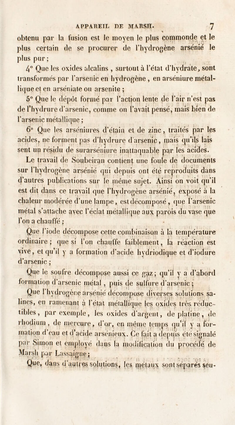 obtenu pat- la liision est le moyen le plus commonde et le plus certain de se procurer de l’hydrogène arsénié le plus pur; 4 Que les oxides alcalins , surtout à l’état d’hydrate, sont transformés par l’arsenic en hydrogène , en arséniure métal¬ lique et en arséniate ou arsenite ; 5“ Que le dépôt formé par l’action lente de l’air n’est pas de riiydrure d’arsenic, comme on l’avait pensé, mais bien de l’arsenic métallique ; 6 Que les arséniures d’étain et de zinc, traités par les acides, ne forment pas d’hydrure darsenic, mais qu’ils lais sent un résidu de surarséniure inattaquable par les acides. Le travail de Soubeiran contient une foule de documents sur l’hydrogène arsénié qui depuis ont été reproduits dans d’autres publications sur le même sujet. Ainsi on voit qu’il est dit dans ce travail que l’hydrogène arsénié, exposé à la chaleur modérée d’une lampe, est décomposé , que l’arsenic métal s’attache avec l’éclat métallique aux parois du vase que l’on a chauffé ; Que l’iode décompose celte combinaison à la température ordinaire ; que si l’on chauffe faiblement, la réaction est vive, et qu’il y a formation d’acide hydriodique et d’iodure d’arsenic ; Que le soiiire décompose aussi ce g;iz; (pi’ü y a d’abord formation d’arsenic métal , puis de sulfure d’arsenic ; Que l hydrogène arsénié décompose diverses solutions sa¬ lines, en ramenant à l’état métallique les oxides très réduc¬ tibles, par exemple, les oxides d’argent, de platine, do rhodium, de mercure, d’or, en même temps qu’il y a for¬ mation d eau et d’acide arsénieux. Ce fait a depqis été signalé par Simon et employé dans la modilicaiion du prociidé de Marsh par Lassaigne; Que, dans d’auii es solutions, les métaux sont séparés seu-